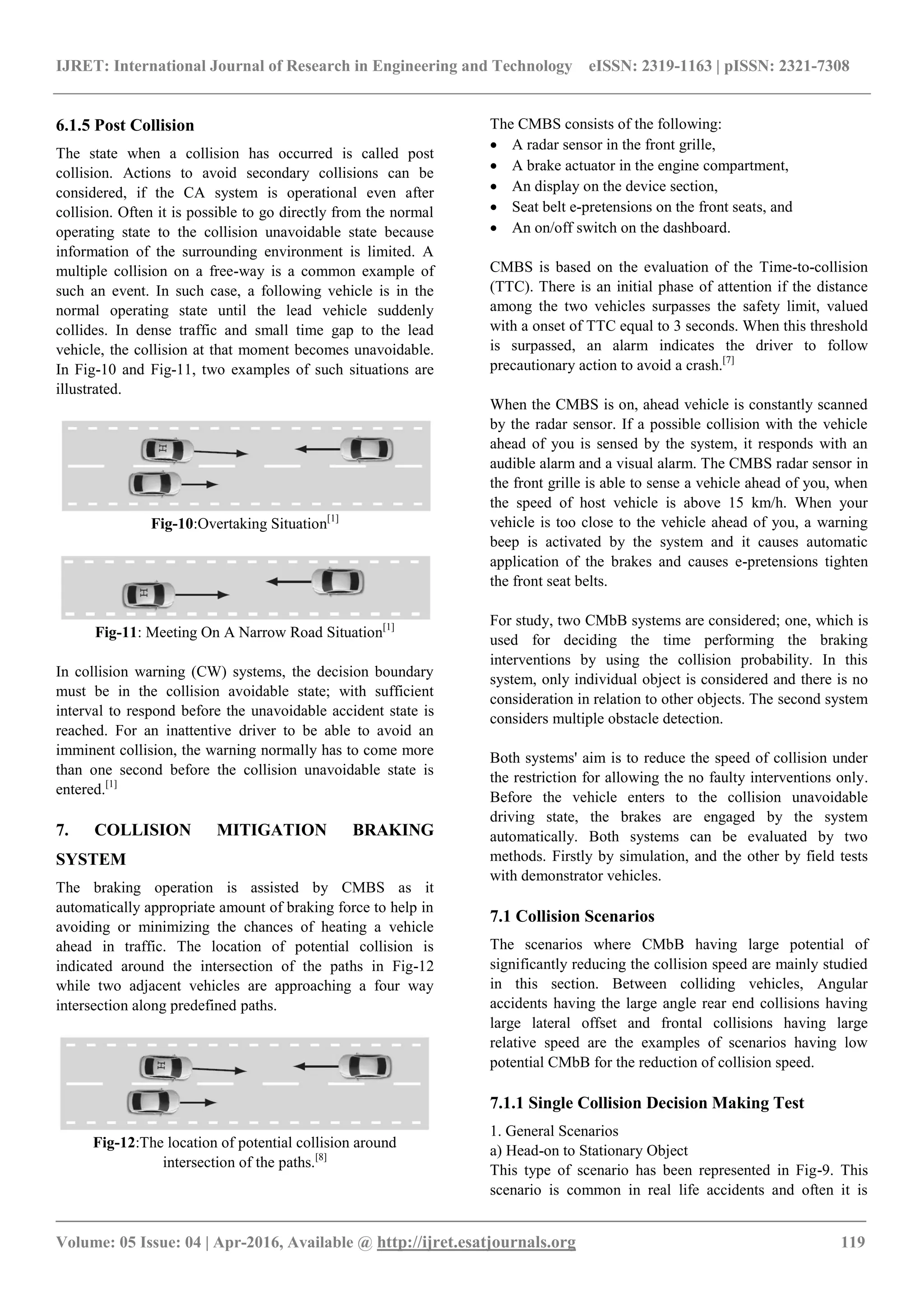 IJRET: International Journal of Research in Engineering and Technology eISSN: 2319-1163 | pISSN: 2321-7308
_______________________________________________________________________________________
Volume: 05 Issue: 04 | Apr-2016, Available @ http://ijret.esatjournals.org 119
6.1.5 Post Collision
The state when a collision has occurred is called post
collision. Actions to avoid secondary collisions can be
considered, if the CA system is operational even after
collision. Often it is possible to go directly from the normal
operating state to the collision unavoidable state because
information of the surrounding environment is limited. A
multiple collision on a free-way is a common example of
such an event. In such case, a following vehicle is in the
normal operating state until the lead vehicle suddenly
collides. In dense traffic and small time gap to the lead
vehicle, the collision at that moment becomes unavoidable.
In Fig-10 and Fig-11, two examples of such situations are
illustrated.
Fig-10:Overtaking Situation[1]
Fig-11: Meeting On A Narrow Road Situation[1]
In collision warning (CW) systems, the decision boundary
must be in the collision avoidable state; with sufficient
interval to respond before the unavoidable accident state is
reached. For an inattentive driver to be able to avoid an
imminent collision, the warning normally has to come more
than one second before the collision unavoidable state is
entered.[1]
7. COLLISION MITIGATION BRAKING
SYSTEM
The braking operation is assisted by CMBS as it
automatically appropriate amount of braking force to help in
avoiding or minimizing the chances of heating a vehicle
ahead in traffic. The location of potential collision is
indicated around the intersection of the paths in Fig-12
while two adjacent vehicles are approaching a four way
intersection along predefined paths.
Fig-12:The location of potential collision around
intersection of the paths.[8]
The CMBS consists of the following:
 A radar sensor in the front grille,
 A brake actuator in the engine compartment,
 An display on the device section,
 Seat belt e-pretensions on the front seats, and
 An on/off switch on the dashboard.
CMBS is based on the evaluation of the Time-to-collision
(TTC). There is an initial phase of attention if the distance
among the two vehicles surpasses the safety limit, valued
with a onset of TTC equal to 3 seconds. When this threshold
is surpassed, an alarm indicates the driver to follow
precautionary action to avoid a crash.[7]
When the CMBS is on, ahead vehicle is constantly scanned
by the radar sensor. If a possible collision with the vehicle
ahead of you is sensed by the system, it responds with an
audible alarm and a visual alarm. The CMBS radar sensor in
the front grille is able to sense a vehicle ahead of you, when
the speed of host vehicle is above 15 km/h. When your
vehicle is too close to the vehicle ahead of you, a warning
beep is activated by the system and it causes automatic
application of the brakes and causes e-pretensions tighten
the front seat belts.
For study, two CMbB systems are considered; one, which is
used for deciding the time performing the braking
interventions by using the collision probability. In this
system, only individual object is considered and there is no
consideration in relation to other objects. The second system
considers multiple obstacle detection.
Both systems' aim is to reduce the speed of collision under
the restriction for allowing the no faulty interventions only.
Before the vehicle enters to the collision unavoidable
driving state, the brakes are engaged by the system
automatically. Both systems can be evaluated by two
methods. Firstly by simulation, and the other by field tests
with demonstrator vehicles.
7.1 Collision Scenarios
The scenarios where CMbB having large potential of
significantly reducing the collision speed are mainly studied
in this section. Between colliding vehicles, Angular
accidents having the large angle rear end collisions having
large lateral offset and frontal collisions having large
relative speed are the examples of scenarios having low
potential CMbB for the reduction of collision speed.
7.1.1 Single Collision Decision Making Test
1. General Scenarios
a) Head-on to Stationary Object
This type of scenario has been represented in Fig-9. This
scenario is common in real life accidents and often it is
 