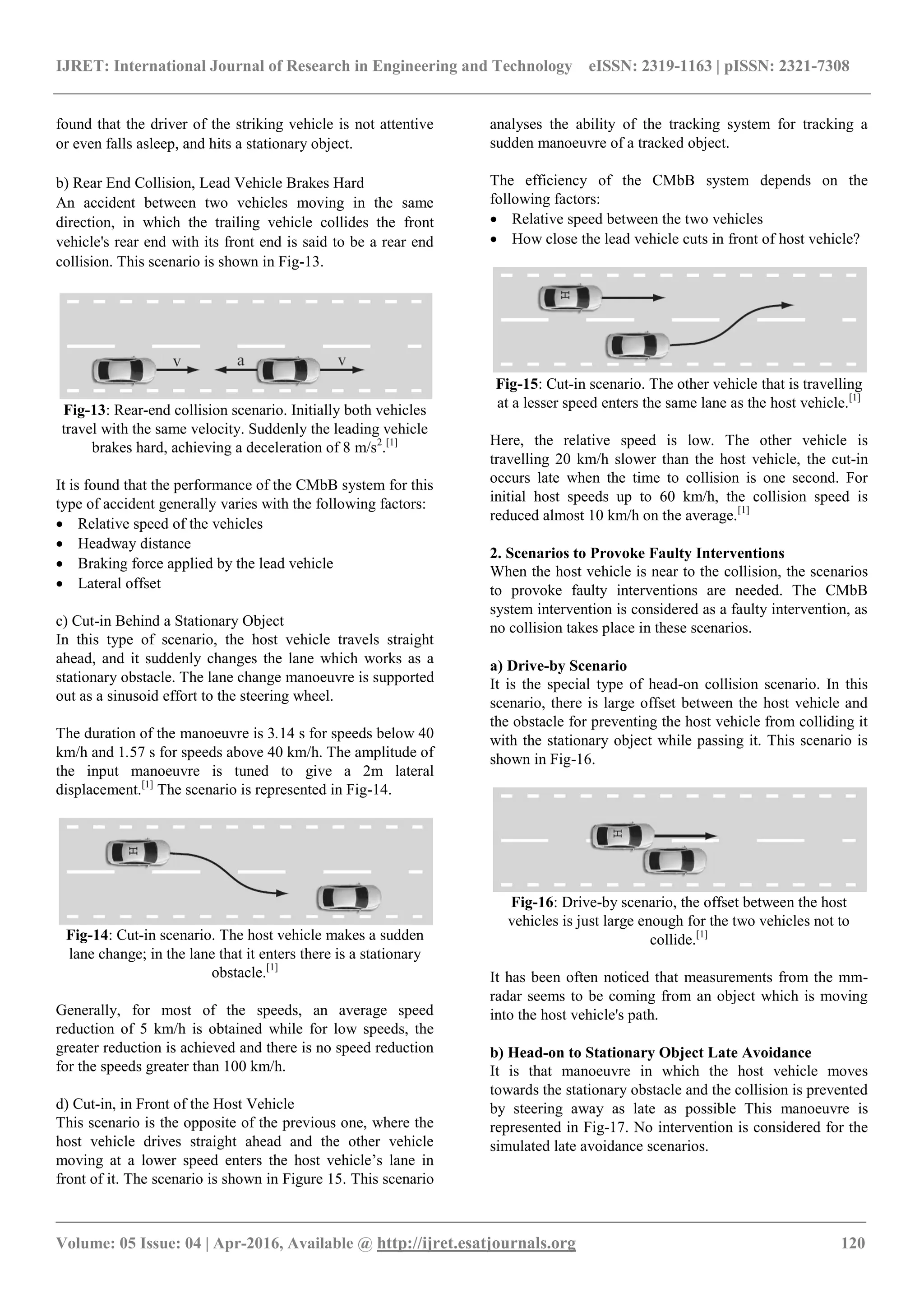 IJRET: International Journal of Research in Engineering and Technology eISSN: 2319-1163 | pISSN: 2321-7308
_______________________________________________________________________________________
Volume: 05 Issue: 04 | Apr-2016, Available @ http://ijret.esatjournals.org 120
found that the driver of the striking vehicle is not attentive
or even falls asleep, and hits a stationary object.
b) Rear End Collision, Lead Vehicle Brakes Hard
An accident between two vehicles moving in the same
direction, in which the trailing vehicle collides the front
vehicle's rear end with its front end is said to be a rear end
collision. This scenario is shown in Fig-13.
Fig-13: Rear-end collision scenario. Initially both vehicles
travel with the same velocity. Suddenly the leading vehicle
brakes hard, achieving a deceleration of 8 m/s2
.[1]
It is found that the performance of the CMbB system for this
type of accident generally varies with the following factors:
 Relative speed of the vehicles
 Headway distance
 Braking force applied by the lead vehicle
 Lateral offset
c) Cut-in Behind a Stationary Object
In this type of scenario, the host vehicle travels straight
ahead, and it suddenly changes the lane which works as a
stationary obstacle. The lane change manoeuvre is supported
out as a sinusoid effort to the steering wheel.
The duration of the manoeuvre is 3.14 s for speeds below 40
km/h and 1.57 s for speeds above 40 km/h. The amplitude of
the input manoeuvre is tuned to give a 2m lateral
displacement.[1]
The scenario is represented in Fig-14.
Fig-14: Cut-in scenario. The host vehicle makes a sudden
lane change; in the lane that it enters there is a stationary
obstacle.[1]
Generally, for most of the speeds, an average speed
reduction of 5 km/h is obtained while for low speeds, the
greater reduction is achieved and there is no speed reduction
for the speeds greater than 100 km/h.
d) Cut-in, in Front of the Host Vehicle
This scenario is the opposite of the previous one, where the
host vehicle drives straight ahead and the other vehicle
moving at a lower speed enters the host vehicle’s lane in
front of it. The scenario is shown in Figure 15. This scenario
analyses the ability of the tracking system for tracking a
sudden manoeuvre of a tracked object.
The efficiency of the CMbB system depends on the
following factors:
 Relative speed between the two vehicles
 How close the lead vehicle cuts in front of host vehicle?
Fig-15: Cut-in scenario. The other vehicle that is travelling
at a lesser speed enters the same lane as the host vehicle.[1]
Here, the relative speed is low. The other vehicle is
travelling 20 km/h slower than the host vehicle, the cut-in
occurs late when the time to collision is one second. For
initial host speeds up to 60 km/h, the collision speed is
reduced almost 10 km/h on the average.[1]
2. Scenarios to Provoke Faulty Interventions
When the host vehicle is near to the collision, the scenarios
to provoke faulty interventions are needed. The CMbB
system intervention is considered as a faulty intervention, as
no collision takes place in these scenarios.
a) Drive-by Scenario
It is the special type of head-on collision scenario. In this
scenario, there is large offset between the host vehicle and
the obstacle for preventing the host vehicle from colliding it
with the stationary object while passing it. This scenario is
shown in Fig-16.
Fig-16: Drive-by scenario, the offset between the host
vehicles is just large enough for the two vehicles not to
collide.[1]
It has been often noticed that measurements from the mm-
radar seems to be coming from an object which is moving
into the host vehicle's path.
b) Head-on to Stationary Object Late Avoidance
It is that manoeuvre in which the host vehicle moves
towards the stationary obstacle and the collision is prevented
by steering away as late as possible This manoeuvre is
represented in Fig-17. No intervention is considered for the
simulated late avoidance scenarios.
 