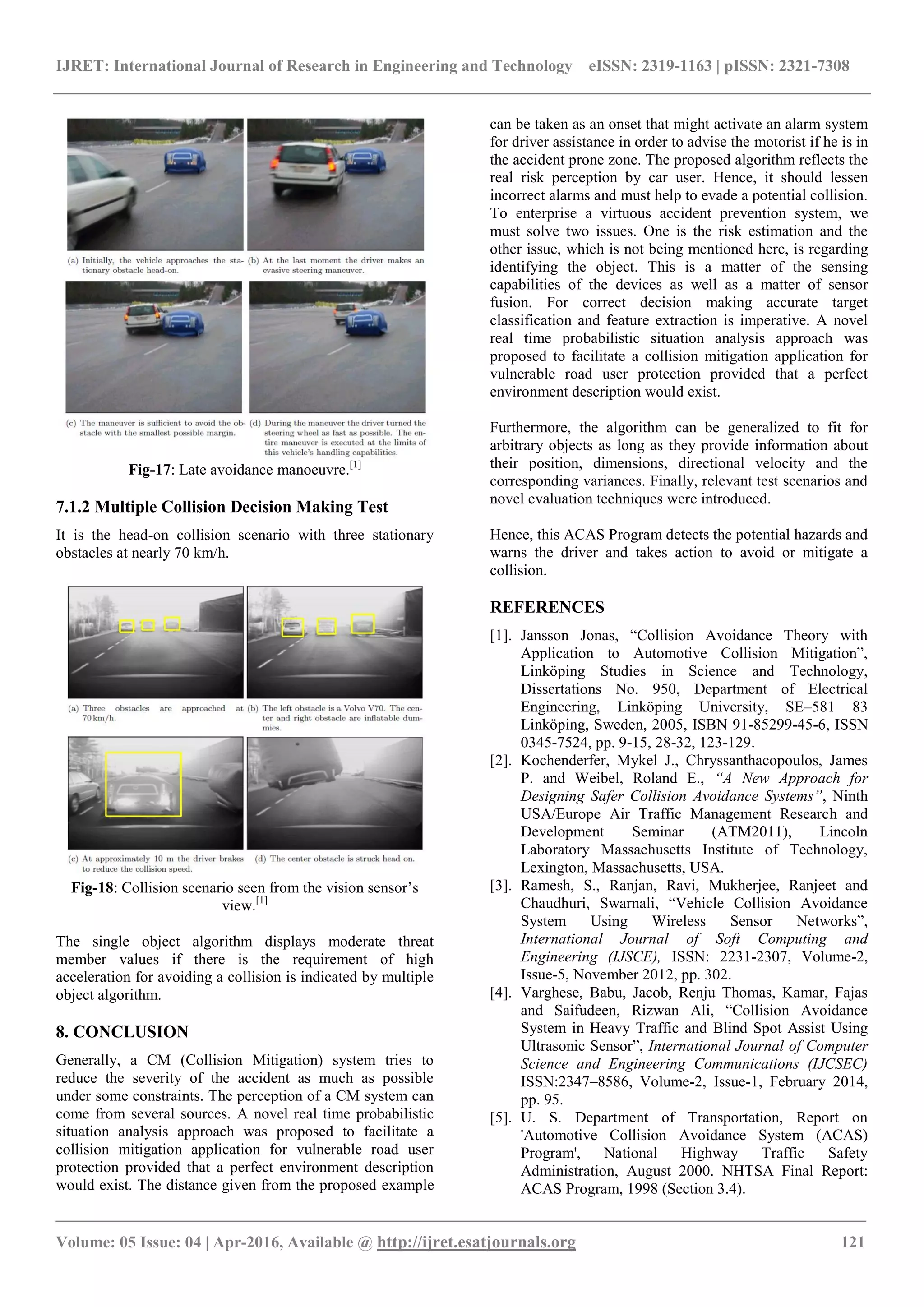 IJRET: International Journal of Research in Engineering and Technology eISSN: 2319-1163 | pISSN: 2321-7308
_______________________________________________________________________________________
Volume: 05 Issue: 04 | Apr-2016, Available @ http://ijret.esatjournals.org 121
Fig-17: Late avoidance manoeuvre.[1]
7.1.2 Multiple Collision Decision Making Test
It is the head-on collision scenario with three stationary
obstacles at nearly 70 km/h.
Fig-18: Collision scenario seen from the vision sensor’s
view.[1]
The single object algorithm displays moderate threat
member values if there is the requirement of high
acceleration for avoiding a collision is indicated by multiple
object algorithm.
8. CONCLUSION
Generally, a CM (Collision Mitigation) system tries to
reduce the severity of the accident as much as possible
under some constraints. The perception of a CM system can
come from several sources. A novel real time probabilistic
situation analysis approach was proposed to facilitate a
collision mitigation application for vulnerable road user
protection provided that a perfect environment description
would exist. The distance given from the proposed example
can be taken as an onset that might activate an alarm system
for driver assistance in order to advise the motorist if he is in
the accident prone zone. The proposed algorithm reflects the
real risk perception by car user. Hence, it should lessen
incorrect alarms and must help to evade a potential collision.
To enterprise a virtuous accident prevention system, we
must solve two issues. One is the risk estimation and the
other issue, which is not being mentioned here, is regarding
identifying the object. This is a matter of the sensing
capabilities of the devices as well as a matter of sensor
fusion. For correct decision making accurate target
classification and feature extraction is imperative. A novel
real time probabilistic situation analysis approach was
proposed to facilitate a collision mitigation application for
vulnerable road user protection provided that a perfect
environment description would exist.
Furthermore, the algorithm can be generalized to fit for
arbitrary objects as long as they provide information about
their position, dimensions, directional velocity and the
corresponding variances. Finally, relevant test scenarios and
novel evaluation techniques were introduced.
Hence, this ACAS Program detects the potential hazards and
warns the driver and takes action to avoid or mitigate a
collision.
REFERENCES
[1]. Jansson Jonas, “Collision Avoidance Theory with
Application to Automotive Collision Mitigation”,
Linkӧping Studies in Science and Technology,
Dissertations No. 950, Department of Electrical
Engineering, Linkӧping University, SE–581 83
Linkӧping, Sweden, 2005, ISBN 91-85299-45-6, ISSN
0345-7524, pp. 9-15, 28-32, 123-129.
[2]. Kochenderfer, Mykel J., Chryssanthacopoulos, James
P. and Weibel, Roland E., “A New Approach for
Designing Safer Collision Avoidance Systems”, Ninth
USA/Europe Air Traffic Management Research and
Development Seminar (ATM2011), Lincoln
Laboratory Massachusetts Institute of Technology,
Lexington, Massachusetts, USA.
[3]. Ramesh, S., Ranjan, Ravi, Mukherjee, Ranjeet and
Chaudhuri, Swarnali, “Vehicle Collision Avoidance
System Using Wireless Sensor Networks”,
International Journal of Soft Computing and
Engineering (IJSCE), ISSN: 2231-2307, Volume-2,
Issue-5, November 2012, pp. 302.
[4]. Varghese, Babu, Jacob, Renju Thomas, Kamar, Fajas
and Saifudeen, Rizwan Ali, “Collision Avoidance
System in Heavy Traffic and Blind Spot Assist Using
Ultrasonic Sensor”, International Journal of Computer
Science and Engineering Communications (IJCSEC)
ISSN:2347–8586, Volume-2, Issue-1, February 2014,
pp. 95.
[5]. U. S. Department of Transportation, Report on
'Automotive Collision Avoidance System (ACAS)
Program', National Highway Traffic Safety
Administration, August 2000. NHTSA Final Report:
ACAS Program, 1998 (Section 3.4).
 