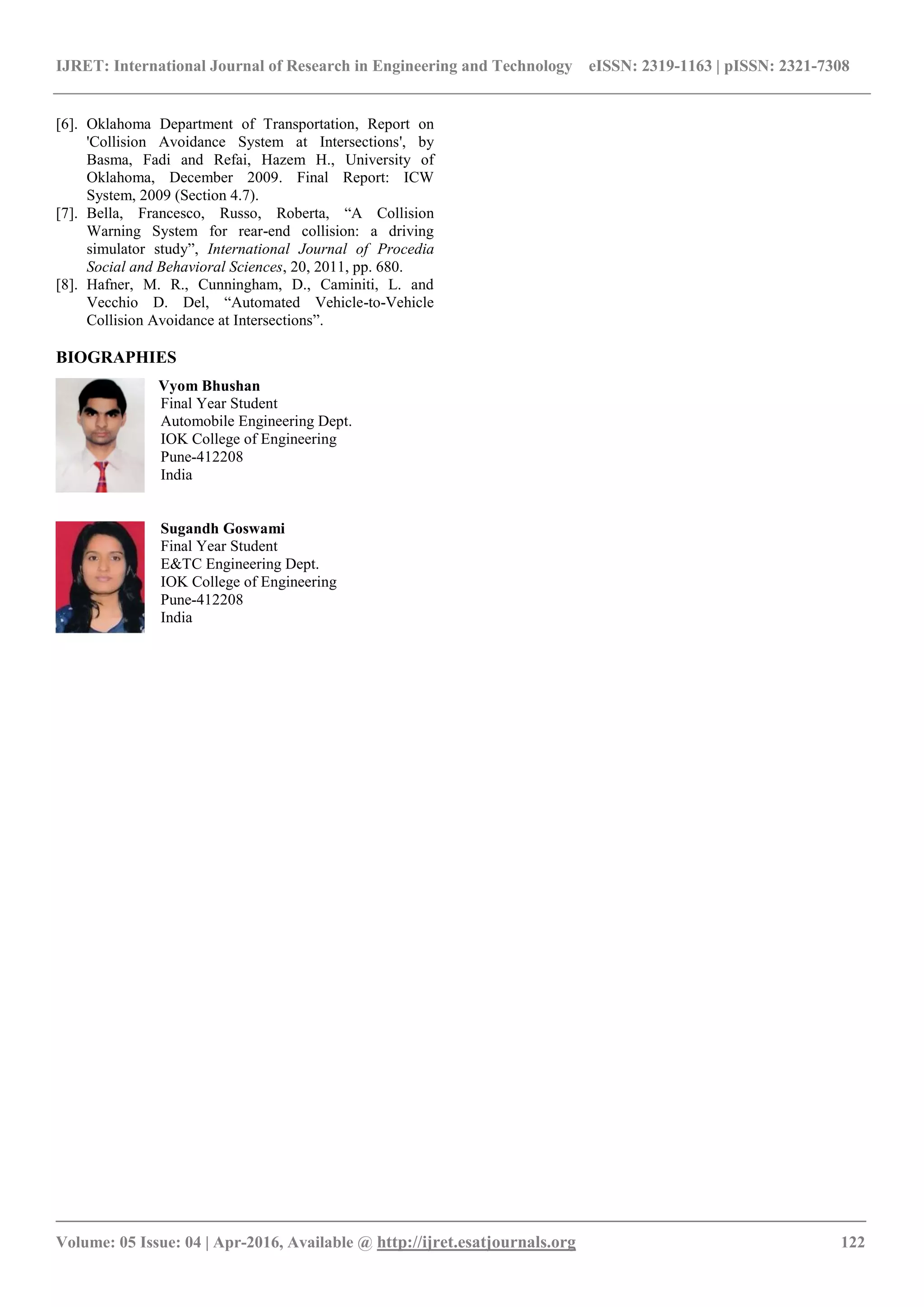 IJRET: International Journal of Research in Engineering and Technology eISSN: 2319-1163 | pISSN: 2321-7308
_______________________________________________________________________________________
Volume: 05 Issue: 04 | Apr-2016, Available @ http://ijret.esatjournals.org 122
[6]. Oklahoma Department of Transportation, Report on
'Collision Avoidance System at Intersections', by
Basma, Fadi and Refai, Hazem H., University of
Oklahoma, December 2009. Final Report: ICW
System, 2009 (Section 4.7).
[7]. Bella, Francesco, Russo, Roberta, “A Collision
Warning System for rear-end collision: a driving
simulator study”, International Journal of Procedia
Social and Behavioral Sciences, 20, 2011, pp. 680.
[8]. Hafner, M. R., Cunningham, D., Caminiti, L. and
Vecchio D. Del, “Automated Vehicle-to-Vehicle
Collision Avoidance at Intersections”.
BIOGRAPHIES
Vyom Bhushan
Final Year Student
Automobile Engineering Dept.
IOK College of Engineering
Pune-412208
India
Sugandh Goswami
Final Year Student
E&TC Engineering Dept.
IOK College of Engineering
Pune-412208
India
 