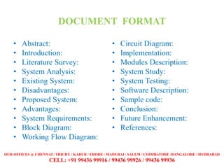 DOCUMENT FORMAT
• Abstract:
• Introduction:
• Literature Survey:
• System Analysis:
• Existing System:
• Disadvantages:
• Proposed System:
• Advantages:
• System Requirements:
• Block Diagram:
• Working Flow Diagram:
• Circuit Diagram:
• Implementation:
• Modules Description:
• System Study:
• System Testing:
• Software Description:
• Sample code:
• Conclusion:
• Future Enhancement:
• References:
OUR OFFICES @ CHENNAI / TRICHY / KARUR / ERODE / MADURAI / SALEM / COIMBATORE /BANGALORE / HYDRABAD
CELL: +91 99436 99916 / 99436 99926 / 99436 99936
 