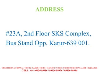 ADDRESS
#23A, 2nd Floor SKS Complex,
Bus Stand Opp. Karur-639 001.
OUR OFFICES @ CHENNAI / TRICHY / KARUR / ERODE / MADURAI / SALEM / COIMBATORE /BANGALORE / HYDRABAD
CELL: +91 99436 99916 / 99436 99926 / 99436 99936
 