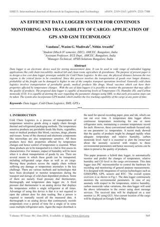 IJRET: International Journal of Research in Engineering and Technology eISSN: 2319-1163 | pISSN: 2321-7308
_______________________________________________________________________________________
Volume: 03 Issue: 06 | Jun-2014, Available @ http://www.ijret.org 569
AN EFFICIENT DATA LOGGER SYSTEM FOR CONTINOUS
MONITORING AND TRACEABILITY OF CARGO: APPLICATION OF
GPS AND GSM TECHNOLOGY
Vandana1
, Wasim G. Madiwale2
, Nithin Awasthi3
1
Student (Mtech IV semester, DEC), AMCEC, Bangalore, India
2
Assistant Professor, ECE Dept., AMCEC, Bangalore, India
3
Manager-Technical, APSIS Solutions Bangalore, India
Abstract
Data logger is an electronic device used for storing measurement data. It can be used in wide range of embedded logging
applications like cold chain traceability, medical lab and clean room, agriculture & greenhouse. The purpose of present paper is
to design a low cost data logger prototype suitable for Cold Chain Logistics. In this case, the physical distance between the two
regions is the critical factor to be considered. Since this process involves the transportation of goods over longer distance,
probability of the freight can be damaged is higher in one of the complex transport operations involved. Generally cold chain
logistics involves transportation of perishable goods, medical products like drugs, blood, vaccines which can have their
properties affected by temperature changes. With the use of data loggers it is possible to monitor the parameter that may affect
the quality of products. The proposed data logger is capable of measuring levels of Temperature (T), Humidity (H), and Carbon
monoxide (CO). It is capable of alerting the user regarding the parameter changes using SMS, so that early precaution steps can
be taken. The system also incorporates GPS module which enables the live tracking capability of the cargo at any point of time.
Keywords- Data logger, Cold Chain Logistics, SMS, GPS s
---------------------------------------------------------------------***--------------------------------------------------------------------
1. INTRODUCTION
Cold Chain Logistics is a process of transportation of
temperature sensitive goods along a supply chain through
thermal and refrigerated packaging methods. The temperature
sensitive products are perishable foods like fruits, vegetables,
meat or medical products like blood, vaccines, drugs, plasma
and tissues. Some of the chemical and electronic components
like microchips are also temperature sensitive. All these
products have their properties affected by temperature
changes and hence control of temperature is essential. When
these products are to be transported it is vital to first assess its
characteristics. For instance, impact of humidity will be more
when it is about transportation of goods by sea. There are
several means in which these goods can be transported,
including refrigerated cargo ships as well as air cargo.
Moving these products across the supply chain without
suffering any damage or temperature anomalies is the key
challenge. There are various methods and technologies that
have been developed to monitor temperature during the
transport and storage of cold chain dependent products. Some
of them are namely fixed pressure dial thermometer,
thermograph, and temperature data logger etc. A fixed
pressure dial thermometer is an analog device that displays
the temperature within a single refrigerator at all times.
Advantage of using this device is that it is not required to
open the cabinet door for data reading. But a person is
required to manually record all the measured data. A
thermograph is an analog device that continuously records
temperature over a period of time for a single or in some
cases multiple refrigerator units. Again the major drawback is
the need for special recording paper, pens and ink, which can
run out over time. A temperature data logger allows
continuous temperature monitoring for one or more
refrigerator units, maintaining a constant temperature record
for each. However, these conventional methods focused only
on one parameter i.e. temperature. A recent study showed
that the quality of products might be changed rapidly when
adequate temperature and relative humidity, carbon
monoxide level. And it is essential to alert the owner/user
about the anomaly occurred with respect to these
environmental parameters and hence necessary actions can be
taken to preserve the quality of products.
This paper proposes a hybrid data logger, to automatically
monitor and predict the changes of temperature, relative
humidity and CO level in the cargo environment. This data
logger uses PIC microcontroller to control the hardware for
recording and monitoring of general purpose measurements.
It is designed with integration of various technologies such as
GSM/GPRS, GPS, sensors and RTC. The overall system
overview is as shown in Fig.1. The data logger continuously
monitors the environmental parameters. In case of any
anomaly with respect to the temperature, relative humidity,
carbon monoxide value variations, this data logger will send
the above information to the owner using short message
services. The received data will be displayed on a user
monitor i.e. PC using GUI. Also current location of the cargo
will be displayed on Google Earth Map.
 