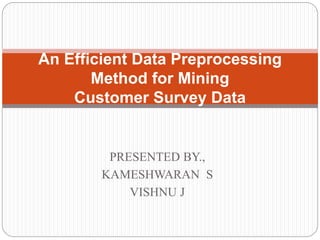 An Efficient Data Preprocessing 
Method for Mining 
Customer Survey Data 
PRESENTED BY., 
KAMESHWARAN S 
VISHNU J 
 