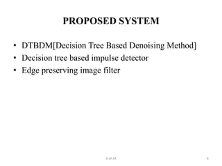 PROPOSED SYSTEM

• DTBDM[Decision Tree Based Denoising Method]
• Decision tree based impulse detector
• Edge preserving image filter




                      6 of 14                   6
 