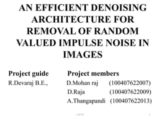 AN EFFICIENT DENOISING
     ARCHITECTURE FOR
    REMOVAL OF RANDOM
  VALUED IMPULSE NOISE IN
          IMAGES
Project guide     Project members
R.Devaraj B.E.,   D.Mohan raj   (100407622007)
                  D.Raja        (100407622009)
                  A.Thangapandi (100407622013)

                     1 of 14                 1
 