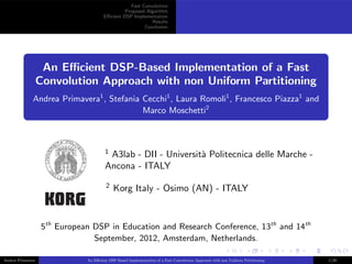 Fast Convolution
Proposed Algorithm
Eﬃcient DSP Implementation
Results
Conclusion
An Eﬃcient DSP-Based Implementation of a Fast
Convolution Approach with non Uniform Partitioning
Andrea Primavera1
, Stefania Cecchi1
, Laura Romoli1
, Francesco Piazza1
and
Marco Moschetti2
1
A3lab - DII - Universit`a Politecnica delle Marche -
Ancona - ITALY
2
Korg Italy - Osimo (AN) - ITALY
5th
European DSP in Education and Research Conference, 13th
and 14th
September, 2012, Amsterdam, Netherlands.
Andrea Primavera An Eﬃcient DSP-Based Implementation of a Fast Convolution Approach with non Uniform Partitioning 1/28
 