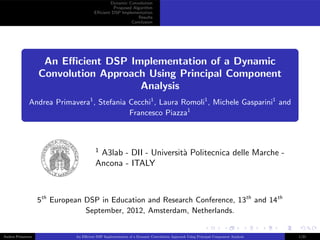 Dynamic Convolution
Proposed Algorithm
Eﬃcient DSP Implementation
Results
Conclusion
An Eﬃcient DSP Implementation of a Dynamic
Convolution Approach Using Principal Component
Analysis
Andrea Primavera1
, Stefania Cecchi1
, Laura Romoli1
, Michele Gasparini1
and
Francesco Piazza1
1
A3lab - DII - Universit`a Politecnica delle Marche -
Ancona - ITALY
5th
European DSP in Education and Research Conference, 13th
and 14th
September, 2012, Amsterdam, Netherlands.
Andrea Primavera An Eﬃcient DSP Implementation of a Dynamic Convolution Approach Using Principal Component Analysis 1/21
 