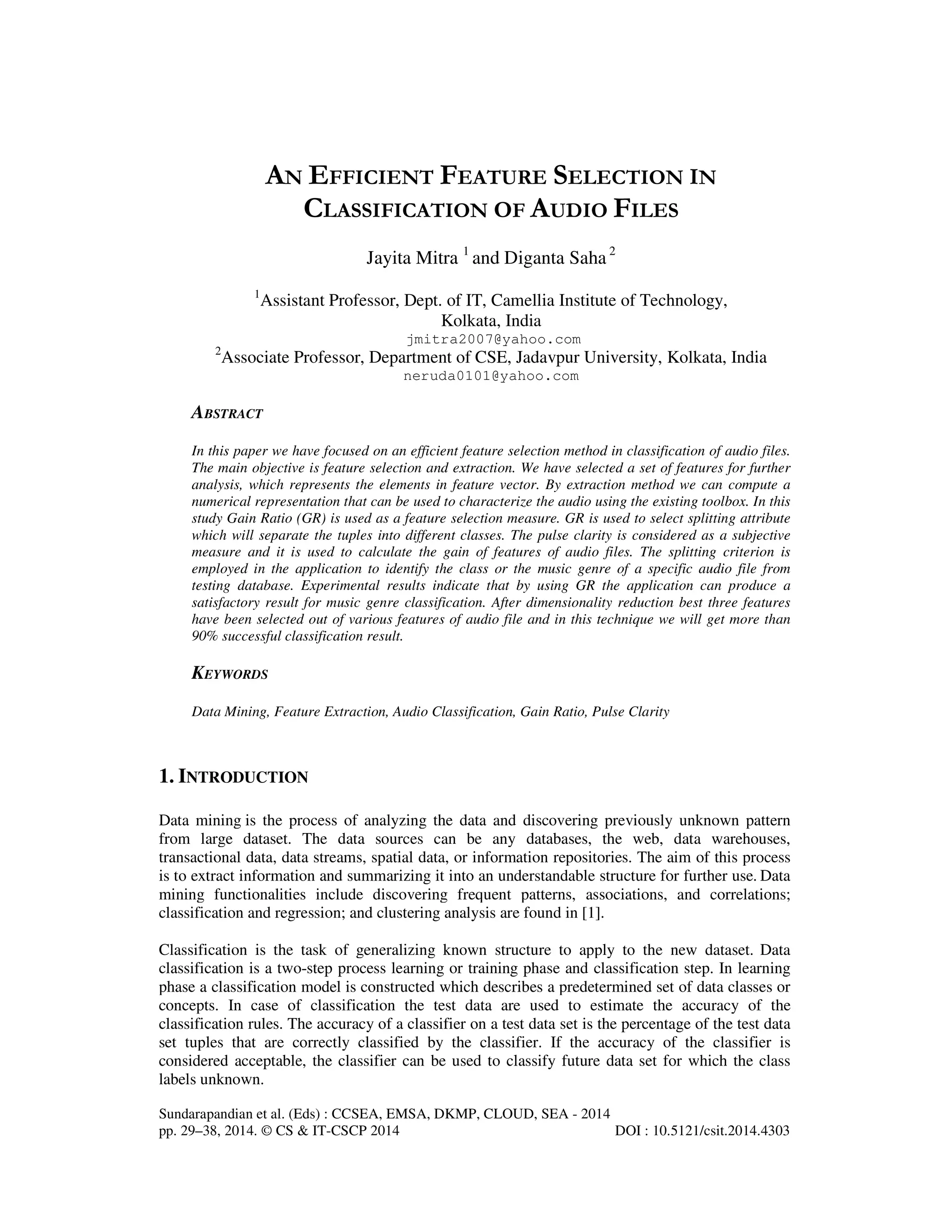 Sundarapandian et al. (Eds) : CCSEA, EMSA, DKMP, CLOUD, SEA - 2014 pp. 29–38, 2014. © CS & IT-CSCP 2014 DOI : 10.5121/csit.2014.4303 AN EFFICIENT FEATURE SELECTION IN CLASSIFICATION OF AUDIO FILES Jayita Mitra 1 and Diganta Saha 2 1 Assistant Professor, Dept. of IT, Camellia Institute of Technology, Kolkata, India jmitra2007@yahoo.com 2 Associate Professor, Department of CSE, Jadavpur University, Kolkata, India neruda0101@yahoo.com ABSTRACT In this paper we have focused on an efficient feature selection method in classification of audio files. The main objective is feature selection and extraction. We have selected a set of features for further analysis, which represents the elements in feature vector. By extraction method we can compute a numerical representation that can be used to characterize the audio using the existing toolbox. In this study Gain Ratio (GR) is used as a feature selection measure. GR is used to select splitting attribute which will separate the tuples into different classes. The pulse clarity is considered as a subjective measure and it is used to calculate the gain of features of audio files. The splitting criterion is employed in the application to identify the class or the music genre of a specific audio file from testing database. Experimental results indicate that by using GR the application can produce a satisfactory result for music genre classification. After dimensionality reduction best three features have been selected out of various features of audio file and in this technique we will get more than 90% successful classification result. KEYWORDS Data Mining, Feature Extraction, Audio Classification, Gain Ratio, Pulse Clarity 1. INTRODUCTION Data mining is the process of analyzing the data and discovering previously unknown pattern from large dataset. The data sources can be any databases, the web, data warehouses, transactional data, data streams, spatial data, or information repositories. The aim of this process is to extract information and summarizing it into an understandable structure for further use. Data mining functionalities include discovering frequent patterns, associations, and correlations; classification and regression; and clustering analysis are found in [1]. Classification is the task of generalizing known structure to apply to the new dataset. Data classification is a two-step process learning or training phase and classification step. In learning phase a classification model is constructed which describes a predetermined set of data classes or concepts. In case of classification the test data are used to estimate the accuracy of the classification rules. The accuracy of a classifier on a test data set is the percentage of the test data set tuples that are correctly classified by the classifier. If the accuracy of the classifier is considered acceptable, the classifier can be used to classify future data set for which the class labels unknown. 