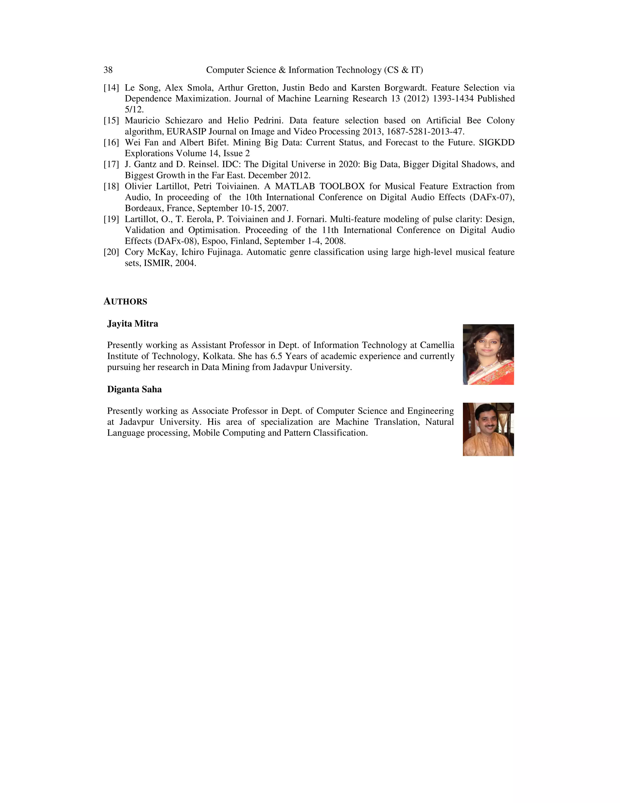 38 Computer Science & Information Technology (CS & IT) [14] Le Song, Alex Smola, Arthur Gretton, Justin Bedo and Karsten Borgwardt. Feature Selection via Dependence Maximization. Journal of Machine Learning Research 13 (2012) 1393-1434 Published 5/12. [15] Mauricio Schiezaro and Helio Pedrini. Data feature selection based on Artificial Bee Colony algorithm, EURASIP Journal on Image and Video Processing 2013, 1687-5281-2013-47. [16] Wei Fan and Albert Bifet. Mining Big Data: Current Status, and Forecast to the Future. SIGKDD Explorations Volume 14, Issue 2 [17] J. Gantz and D. Reinsel. IDC: The Digital Universe in 2020: Big Data, Bigger Digital Shadows, and Biggest Growth in the Far East. December 2012. [18] Olivier Lartillot, Petri Toiviainen. A MATLAB TOOLBOX for Musical Feature Extraction from Audio, In proceeding of the 10th International Conference on Digital Audio Effects (DAFx-07), Bordeaux, France, September 10-15, 2007. [19] Lartillot, O., T. Eerola, P. Toiviainen and J. Fornari. Multi-feature modeling of pulse clarity: Design, Validation and Optimisation. Proceeding of the 11th International Conference on Digital Audio Effects (DAFx-08), Espoo, Finland, September 1-4, 2008. [20] Cory McKay, Ichiro Fujinaga. Automatic genre classification using large high-level musical feature sets, ISMIR, 2004. AUTHORS Jayita Mitra Presently working as Assistant Professor in Dept. of Information Technology at Camellia Institute of Technology, Kolkata. She has 6.5 Years of academic experience and currently pursuing her research in Data Mining from Jadavpur University. Diganta Saha Presently working as Associate Professor in Dept. of Computer Science and Engineering at Jadavpur University. His area of specialization are Machine Translation, Natural Language processing, Mobile Computing and Pattern Classification. 