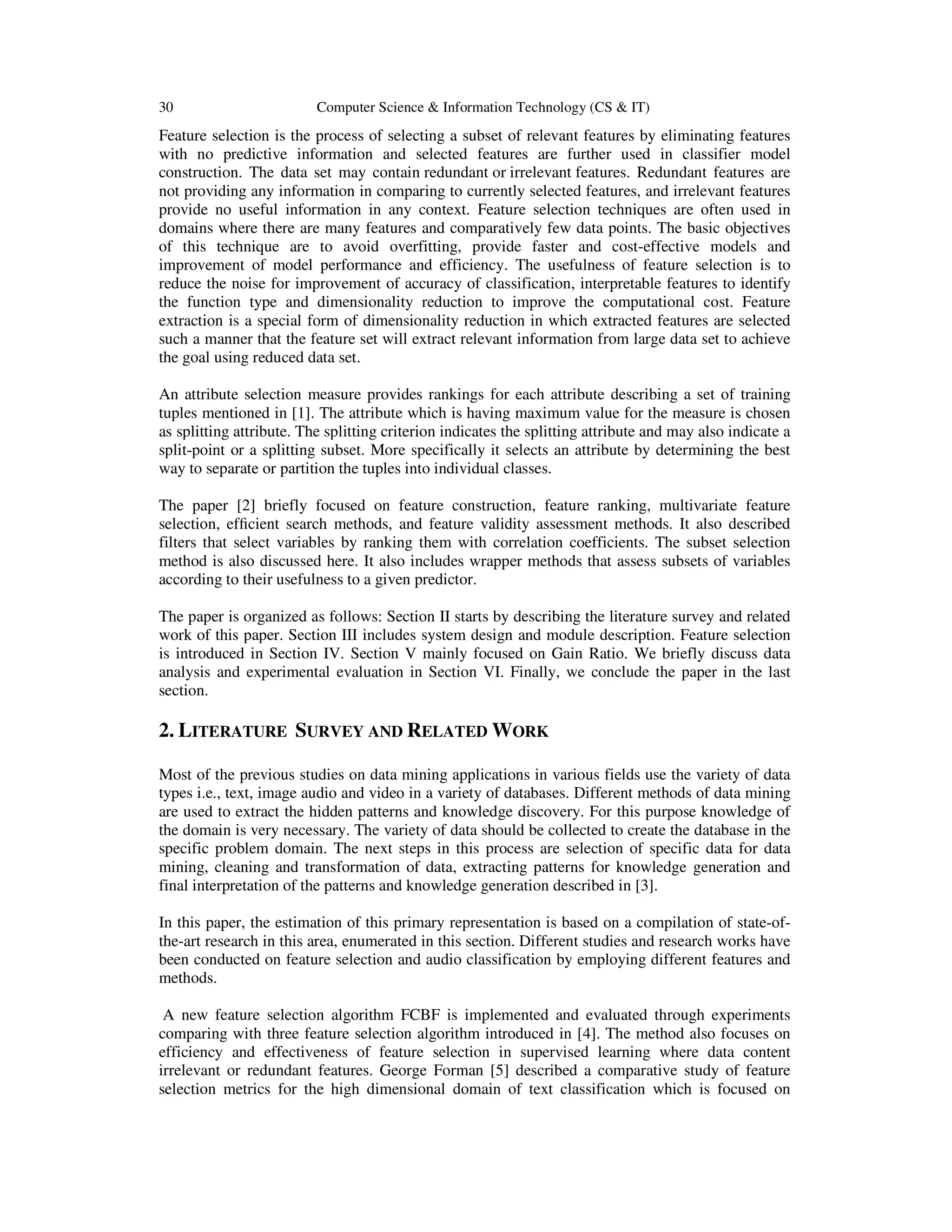 30 Computer Science & Information Technology (CS & IT) Feature selection is the process of selecting a subset of relevant features by eliminating features with no predictive information and selected features are further used in classifier model construction. The data set may contain redundant or irrelevant features. Redundant features are not providing any information in comparing to currently selected features, and irrelevant features provide no useful information in any context. Feature selection techniques are often used in domains where there are many features and comparatively few data points. The basic objectives of this technique are to avoid overfitting, provide faster and cost-effective models and improvement of model performance and efficiency. The usefulness of feature selection is to reduce the noise for improvement of accuracy of classification, interpretable features to identify the function type and dimensionality reduction to improve the computational cost. Feature extraction is a special form of dimensionality reduction in which extracted features are selected such a manner that the feature set will extract relevant information from large data set to achieve the goal using reduced data set. An attribute selection measure provides rankings for each attribute describing a set of training tuples mentioned in [1]. The attribute which is having maximum value for the measure is chosen as splitting attribute. The splitting criterion indicates the splitting attribute and may also indicate a split-point or a splitting subset. More specifically it selects an attribute by determining the best way to separate or partition the tuples into individual classes. The paper [2] briefly focused on feature construction, feature ranking, multivariate feature selection, efﬁcient search methods, and feature validity assessment methods. It also described filters that select variables by ranking them with correlation coefficients. The subset selection method is also discussed here. It also includes wrapper methods that assess subsets of variables according to their usefulness to a given predictor. The paper is organized as follows: Section II starts by describing the literature survey and related work of this paper. Section III includes system design and module description. Feature selection is introduced in Section IV. Section V mainly focused on Gain Ratio. We briefly discuss data analysis and experimental evaluation in Section VI. Finally, we conclude the paper in the last section. 2. LITERATURE SURVEY AND RELATED WORK Most of the previous studies on data mining applications in various fields use the variety of data types i.e., text, image audio and video in a variety of databases. Different methods of data mining are used to extract the hidden patterns and knowledge discovery. For this purpose knowledge of the domain is very necessary. The variety of data should be collected to create the database in the specific problem domain. The next steps in this process are selection of specific data for data mining, cleaning and transformation of data, extracting patterns for knowledge generation and final interpretation of the patterns and knowledge generation described in [3]. In this paper, the estimation of this primary representation is based on a compilation of state-of- the-art research in this area, enumerated in this section. Different studies and research works have been conducted on feature selection and audio classification by employing different features and methods. A new feature selection algorithm FCBF is implemented and evaluated through experiments comparing with three feature selection algorithm introduced in [4]. The method also focuses on efficiency and effectiveness of feature selection in supervised learning where data content irrelevant or redundant features. George Forman [5] described a comparative study of feature selection metrics for the high dimensional domain of text classification which is focused on 