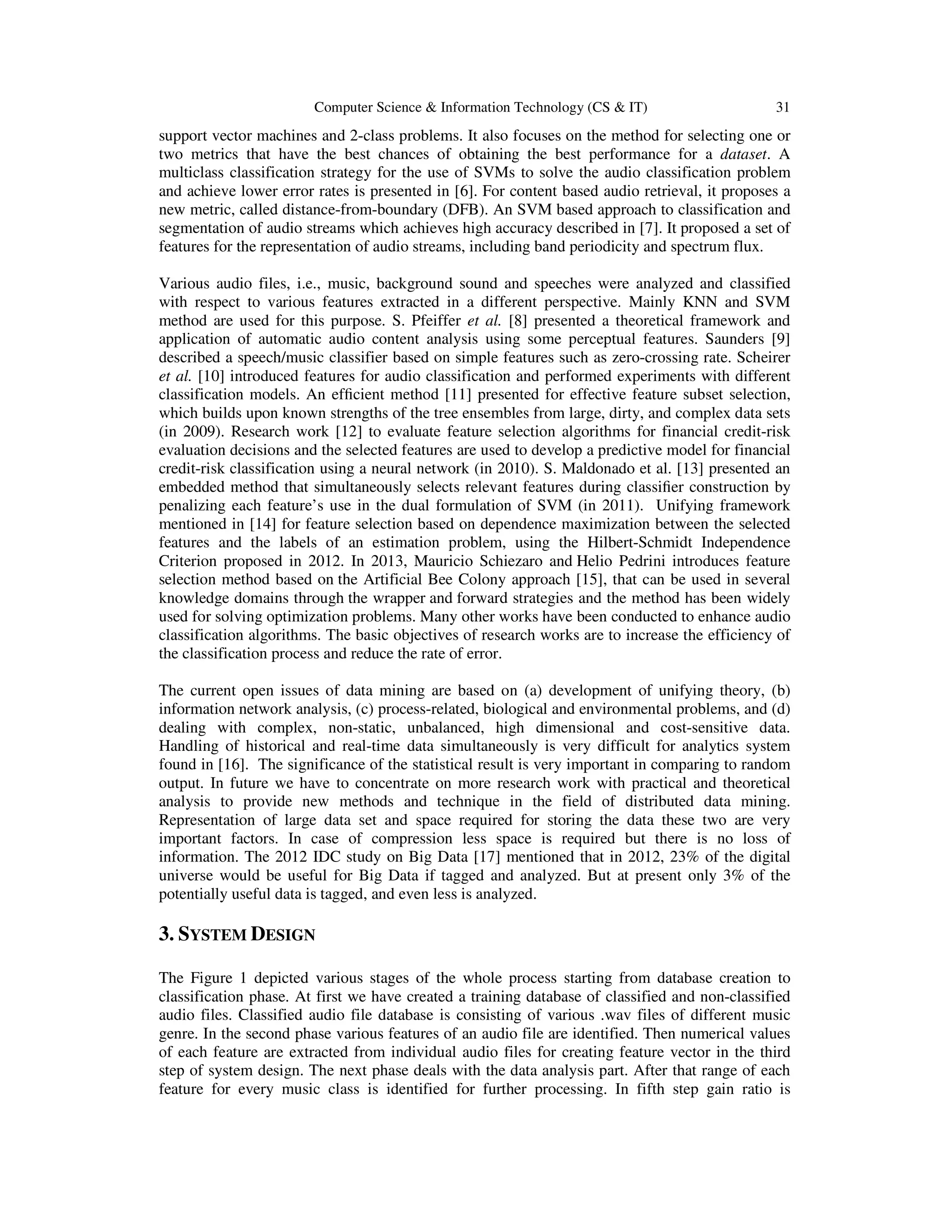 Computer Science & Information Technology (CS & IT) 31 support vector machines and 2-class problems. It also focuses on the method for selecting one or two metrics that have the best chances of obtaining the best performance for a dataset. A multiclass classification strategy for the use of SVMs to solve the audio classification problem and achieve lower error rates is presented in [6]. For content based audio retrieval, it proposes a new metric, called distance-from-boundary (DFB). An SVM based approach to classification and segmentation of audio streams which achieves high accuracy described in [7]. It proposed a set of features for the representation of audio streams, including band periodicity and spectrum flux. Various audio files, i.e., music, background sound and speeches were analyzed and classified with respect to various features extracted in a different perspective. Mainly KNN and SVM method are used for this purpose. S. Pfeiffer et al. [8] presented a theoretical framework and application of automatic audio content analysis using some perceptual features. Saunders [9] described a speech/music classifier based on simple features such as zero-crossing rate. Scheirer et al. [10] introduced features for audio classification and performed experiments with different classification models. An efﬁcient method [11] presented for effective feature subset selection, which builds upon known strengths of the tree ensembles from large, dirty, and complex data sets (in 2009). Research work [12] to evaluate feature selection algorithms for financial credit-risk evaluation decisions and the selected features are used to develop a predictive model for financial credit-risk classification using a neural network (in 2010). S. Maldonado et al. [13] presented an embedded method that simultaneously selects relevant features during classiﬁer construction by penalizing each feature’s use in the dual formulation of SVM (in 2011). Unifying framework mentioned in [14] for feature selection based on dependence maximization between the selected features and the labels of an estimation problem, using the Hilbert-Schmidt Independence Criterion proposed in 2012. In 2013, Mauricio Schiezaro and Helio Pedrini introduces feature selection method based on the Artificial Bee Colony approach [15], that can be used in several knowledge domains through the wrapper and forward strategies and the method has been widely used for solving optimization problems. Many other works have been conducted to enhance audio classification algorithms. The basic objectives of research works are to increase the efficiency of the classification process and reduce the rate of error. The current open issues of data mining are based on (a) development of unifying theory, (b) information network analysis, (c) process-related, biological and environmental problems, and (d) dealing with complex, non-static, unbalanced, high dimensional and cost-sensitive data. Handling of historical and real-time data simultaneously is very difficult for analytics system found in [16]. The significance of the statistical result is very important in comparing to random output. In future we have to concentrate on more research work with practical and theoretical analysis to provide new methods and technique in the field of distributed data mining. Representation of large data set and space required for storing the data these two are very important factors. In case of compression less space is required but there is no loss of information. The 2012 IDC study on Big Data [17] mentioned that in 2012, 23% of the digital universe would be useful for Big Data if tagged and analyzed. But at present only 3% of the potentially useful data is tagged, and even less is analyzed. 3. SYSTEM DESIGN The Figure 1 depicted various stages of the whole process starting from database creation to classification phase. At first we have created a training database of classified and non-classified audio files. Classified audio file database is consisting of various .wav files of different music genre. In the second phase various features of an audio file are identified. Then numerical values of each feature are extracted from individual audio files for creating feature vector in the third step of system design. The next phase deals with the data analysis part. After that range of each feature for every music class is identified for further processing. In fifth step gain ratio is 