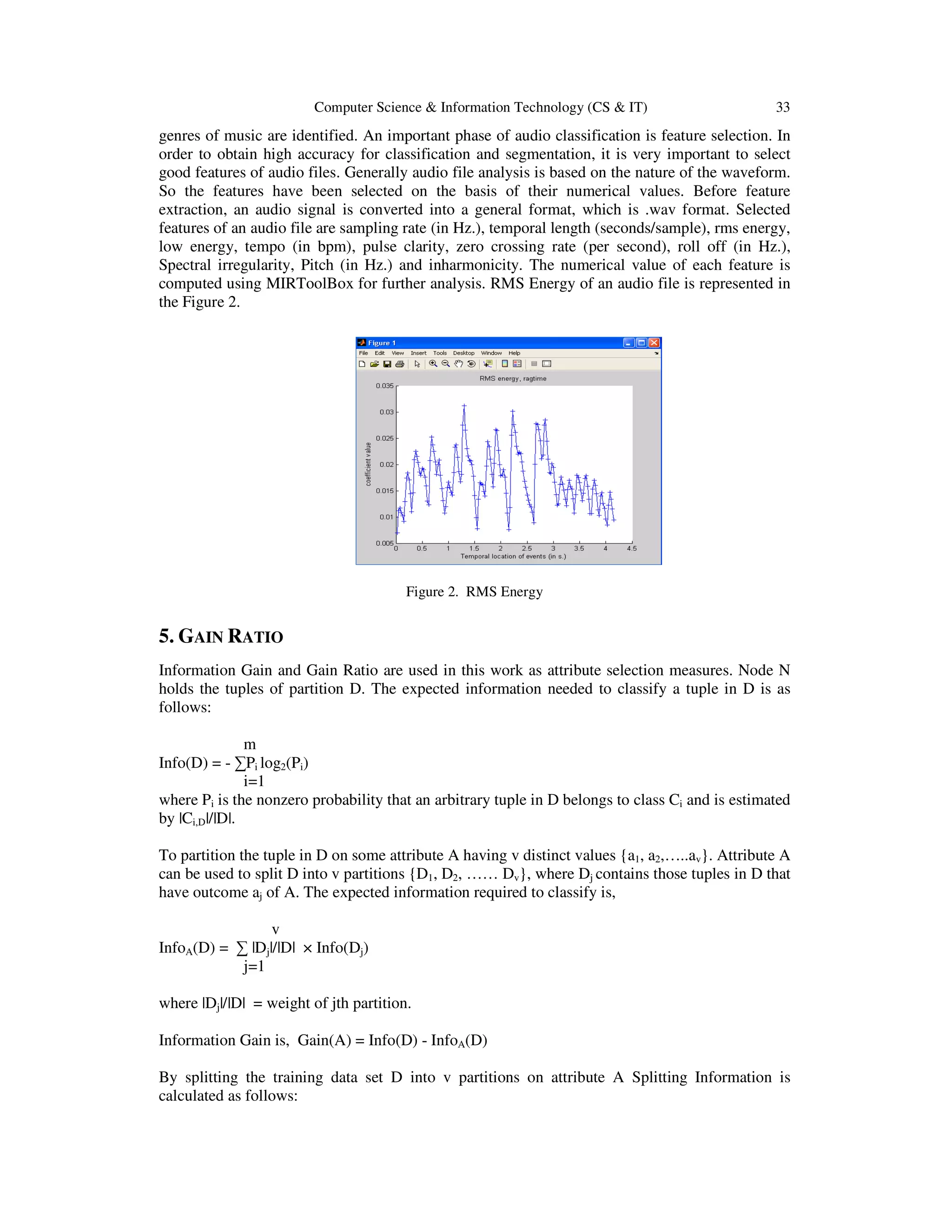 Computer Science & Information Technology (CS & IT) 33 genres of music are identified. An important phase of audio classification is feature selection. In order to obtain high accuracy for classification and segmentation, it is very important to select good features of audio files. Generally audio file analysis is based on the nature of the waveform. So the features have been selected on the basis of their numerical values. Before feature extraction, an audio signal is converted into a general format, which is .wav format. Selected features of an audio file are sampling rate (in Hz.), temporal length (seconds/sample), rms energy, low energy, tempo (in bpm), pulse clarity, zero crossing rate (per second), roll off (in Hz.), Spectral irregularity, Pitch (in Hz.) and inharmonicity. The numerical value of each feature is computed using MIRToolBox for further analysis. RMS Energy of an audio file is represented in the Figure 2. Figure 2. RMS Energy 5. GAIN RATIO Information Gain and Gain Ratio are used in this work as attribute selection measures. Node N holds the tuples of partition D. The expected information needed to classify a tuple in D is as follows: m Info(D) = - ∑Pi log2(Pi) i=1 where Pi is the nonzero probability that an arbitrary tuple in D belongs to class Ci and is estimated by |Ci,D|/|D|. To partition the tuple in D on some attribute A having v distinct values {a1, a2,…..av}. Attribute A can be used to split D into v partitions {D1, D2, …… Dv}, where Dj contains those tuples in D that have outcome aj of A. The expected information required to classify is, v InfoA(D) = ∑ |Dj|/|D| × Info(Dj) j=1 where |Dj|/|D| = weight of jth partition. Information Gain is, Gain(A) = Info(D) - InfoA(D) By splitting the training data set D into v partitions on attribute A Splitting Information is calculated as follows: 