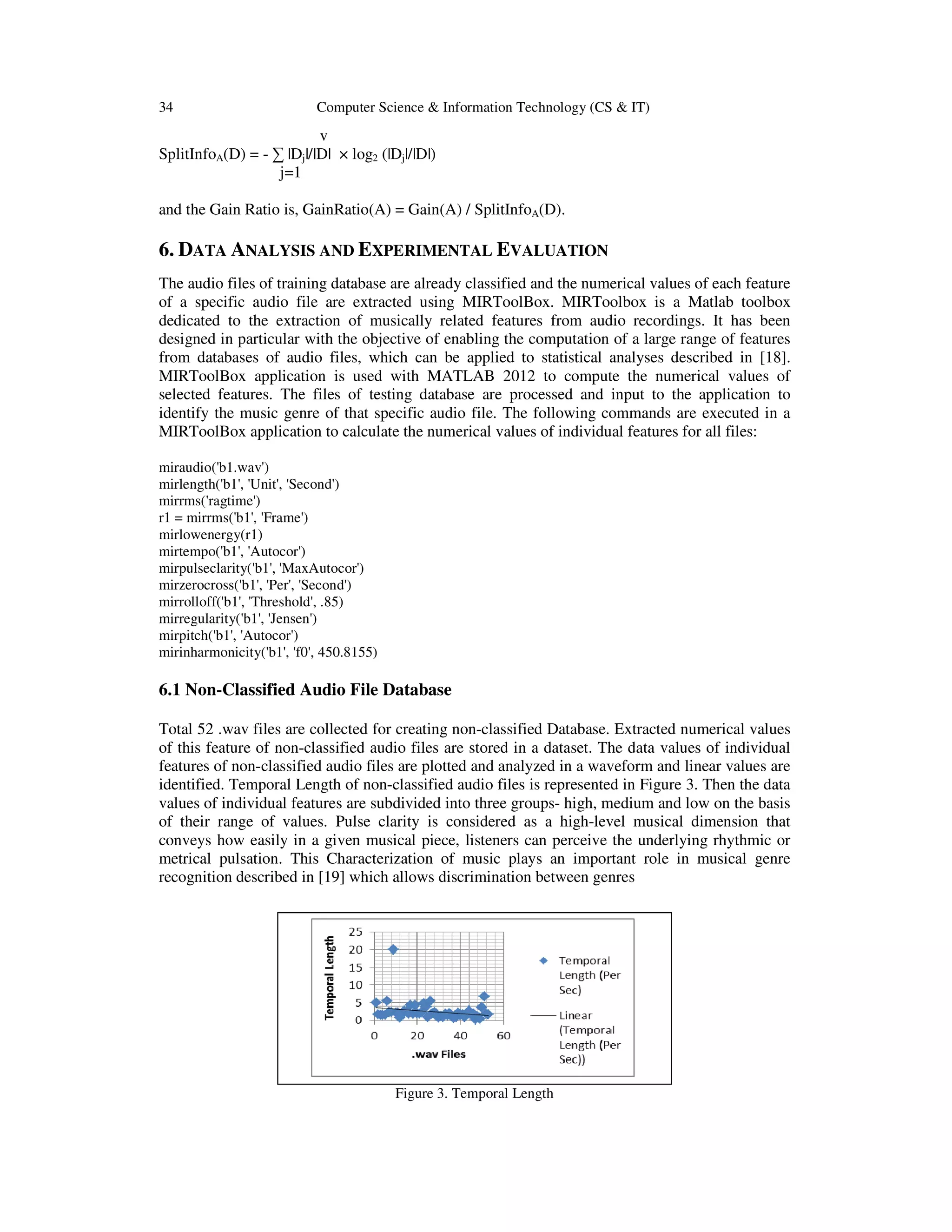 34 Computer Science & Information Technology (CS & IT) v SplitInfoA(D) = - ∑ |Dj|/|D| × log2 (|Dj|/|D|) j=1 and the Gain Ratio is, GainRatio(A) = Gain(A) / SplitInfoA(D). 6. DATA ANALYSIS AND EXPERIMENTAL EVALUATION The audio files of training database are already classified and the numerical values of each feature of a specific audio file are extracted using MIRToolBox. MIRToolbox is a Matlab toolbox dedicated to the extraction of musically related features from audio recordings. It has been designed in particular with the objective of enabling the computation of a large range of features from databases of audio files, which can be applied to statistical analyses described in [18]. MIRToolBox application is used with MATLAB 2012 to compute the numerical values of selected features. The files of testing database are processed and input to the application to identify the music genre of that specific audio file. The following commands are executed in a MIRToolBox application to calculate the numerical values of individual features for all files: miraudio('b1.wav') mirlength('b1', 'Unit', 'Second') mirrms('ragtime') r1 = mirrms('b1', 'Frame') mirlowenergy(r1) mirtempo('b1', 'Autocor') mirpulseclarity('b1', 'MaxAutocor') mirzerocross('b1', 'Per', 'Second') mirrolloff('b1', 'Threshold', .85) mirregularity('b1', 'Jensen') mirpitch('b1', 'Autocor') mirinharmonicity('b1', 'f0', 450.8155) 6.1 Non-Classified Audio File Database Total 52 .wav files are collected for creating non-classified Database. Extracted numerical values of this feature of non-classified audio files are stored in a dataset. The data values of individual features of non-classified audio files are plotted and analyzed in a waveform and linear values are identified. Temporal Length of non-classified audio files is represented in Figure 3. Then the data values of individual features are subdivided into three groups- high, medium and low on the basis of their range of values. Pulse clarity is considered as a high-level musical dimension that conveys how easily in a given musical piece, listeners can perceive the underlying rhythmic or metrical pulsation. This Characterization of music plays an important role in musical genre recognition described in [19] which allows discrimination between genres Figure 3. Temporal Length 