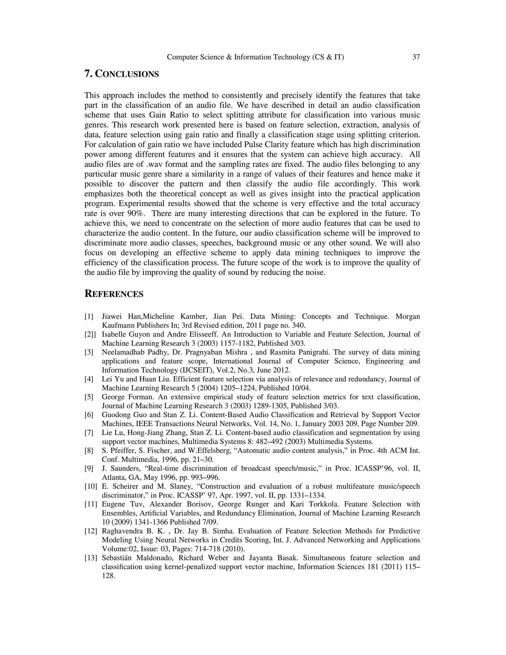 Computer Science & Information Technology (CS & IT) 37 7. CONCLUSIONS This approach includes the method to consistently and precisely identify the features that take part in the classification of an audio file. We have described in detail an audio classification scheme that uses Gain Ratio to select splitting attribute for classification into various music genres. This research work presented here is based on feature selection, extraction, analysis of data, feature selection using gain ratio and finally a classification stage using splitting criterion. For calculation of gain ratio we have included Pulse Clarity feature which has high discrimination power among different features and it ensures that the system can achieve high accuracy. All audio files are of .wav format and the sampling rates are fixed. The audio files belonging to any particular music genre share a similarity in a range of values of their features and hence make it possible to discover the pattern and then classify the audio file accordingly. This work emphasizes both the theoretical concept as well as gives insight into the practical application program. Experimental results showed that the scheme is very effective and the total accuracy rate is over 90%. There are many interesting directions that can be explored in the future. To achieve this, we need to concentrate on the selection of more audio features that can be used to characterize the audio content. In the future, our audio classification scheme will be improved to discriminate more audio classes, speeches, background music or any other sound. We will also focus on developing an effective scheme to apply data mining techniques to improve the efficiency of the classification process. The future scope of the work is to improve the quality of the audio file by improving the quality of sound by reducing the noise. REFERENCES [1] Jiawei Han,Micheline Kamber, Jian Pei. Data Mining: Concepts and Technique. Morgan Kaufmann Publishers In; 3rd Revised edition, 2011 page no. 340. [2]] Isabelle Guyon and Andre Elisseeff. An Introduction to Variable and Feature Selection, Journal of Machine Learning Research 3 (2003) 1157-1182, Published 3/03. [3] Neelamadhab Padhy, Dr. Pragnyaban Mishra , and Rasmita Panigrahi. The survey of data mining applications and feature scope, International Journal of Computer Science, Engineering and Information Technology (IJCSEIT), Vol.2, No.3, June 2012. [4] Lei Yu and Huan Liu. Efficient feature selection via analysis of relevance and redundancy, Journal of Machine Learning Research 5 (2004) 1205–1224, Published 10/04. [5] George Forman. An extensive empirical study of feature selection metrics for text classification, Journal of Machine Learning Research 3 (2003) 1289-1305, Published 3/03. [6] Guodong Guo and Stan Z. Li. Content-Based Audio Classification and Retrieval by Support Vector Machines, IEEE Transactions Neural Networks, Vol. 14, No. 1, January 2003 209, Page Number 209. [7] Lie Lu, Hong-Jiang Zhang, Stan Z. Li. Content-based audio classification and segmentation by using support vector machines, Multimedia Systems 8: 482–492 (2003) Multimedia Systems. [8] S. Pfeiffer, S. Fischer, and W.Effelsberg, “Automatic audio content analysis,” in Proc. 4th ACM Int. Conf. Multimedia, 1996, pp. 21–30. [9] J. Saunders, “Real-time discrimination of broadcast speech/music,” in Proc. ICASSP’96, vol. II, Atlanta, GA, May 1996, pp. 993–996. [10] E. Scheirer and M. Slaney, “Construction and evaluation of a robust multifeature music/speech discriminator,” in Proc. ICASSP’ 97, Apr. 1997, vol. II, pp. 1331–1334. [11] Eugene Tuv, Alexander Borisov, George Runger and Kari Torkkola. Feature Selection with Ensembles, Artiﬁcial Variables, and Redundancy Elimination, Journal of Machine Learning Research 10 (2009) 1341-1366 Published 7/09. [12] Raghavendra B. K. , Dr. Jay B. Simha. Evaluation of Feature Selection Methods for Predictive Modeling Using Neural Networks in Credits Scoring, Int. J. Advanced Networking and Applications Volume:02, Issue: 03, Pages: 714-718 (2010). [13] Sebastián Maldonado, Richard Weber and Jayanta Basak. Simultaneous feature selection and classiﬁcation using kernel-penalized support vector machine, Information Sciences 181 (2011) 115– 128. 