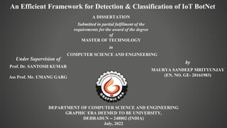 An Efficient Framework for Detection & Classification of IoT BotNet
A DISSERTATION
Submitted in partial fulfilment of the
requirements for the award of the degree
of
MASTER OF TECHNOLOGY
in
COMPUTER SCIENCE AND ENGINEERING
DEPARTMENT OF COMPUTER SCIENCE AND ENGINEERING
GRAPHIC ERA DEEMED TO BE UNIVERSITY,
DEHRADUN – 248002 (INDIA)
July, 2022
Under Supervision of
Prof. Dr. SANTOSH KUMAR
Ass Prof. Mr. UMANG GARG
by
MAURYA SANDEEP MRITYUNJAY
(EN. NO. GE- 20161983)
 