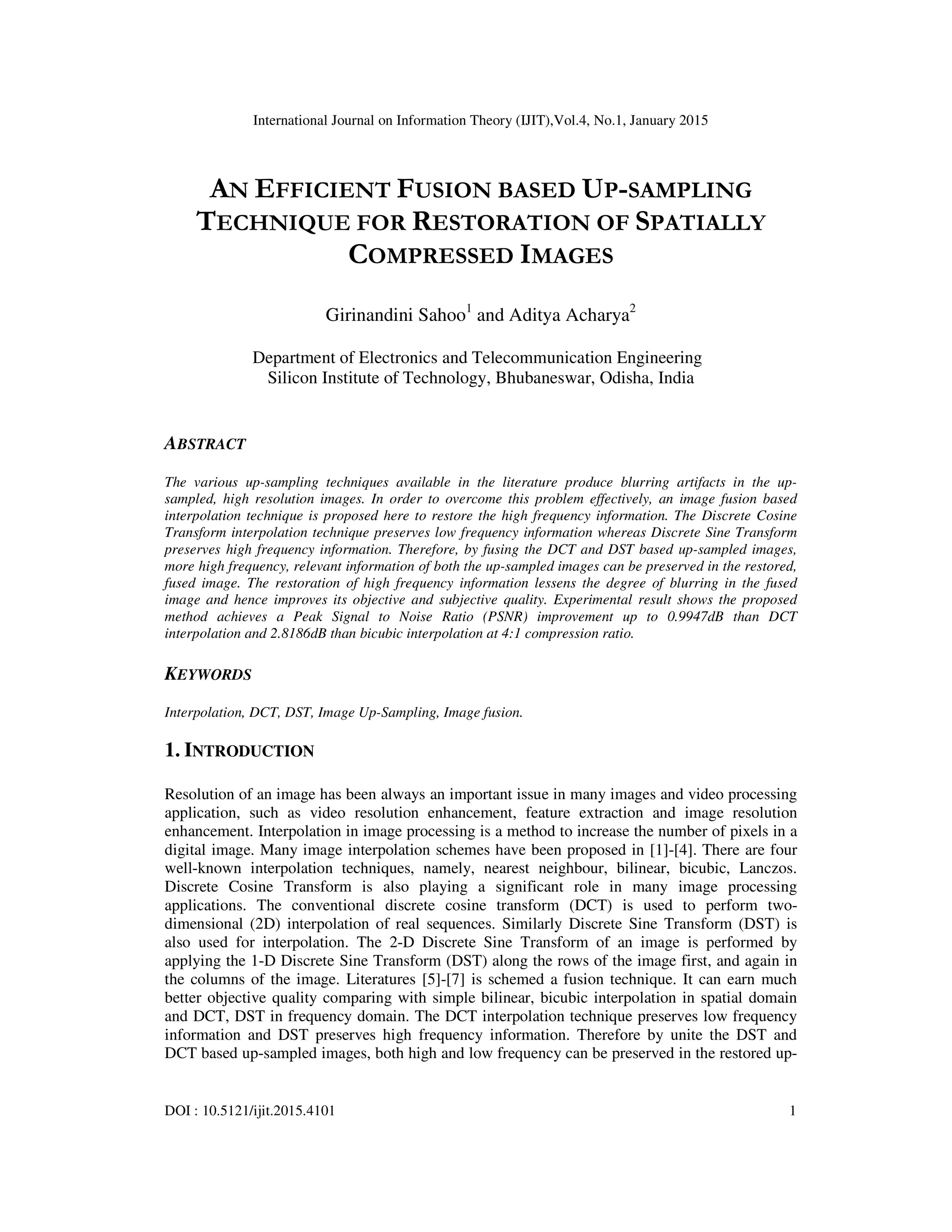 International Journal on Information Theory (IJIT),Vol.4, No.1, January 2015
DOI : 10.5121/ijit.2015.4101 1
AN EFFICIENT FUSION BASED UP-SAMPLING
TECHNIQUE FOR RESTORATION OF SPATIALLY
COMPRESSED IMAGES
Girinandini Sahoo1
and Aditya Acharya2
Department of Electronics and Telecommunication Engineering
Silicon Institute of Technology, Bhubaneswar, Odisha, India
ABSTRACT
The various up-sampling techniques available in the literature produce blurring artifacts in the up-
sampled, high resolution images. In order to overcome this problem effectively, an image fusion based
interpolation technique is proposed here to restore the high frequency information. The Discrete Cosine
Transform interpolation technique preserves low frequency information whereas Discrete Sine Transform
preserves high frequency information. Therefore, by fusing the DCT and DST based up-sampled images,
more high frequency, relevant information of both the up-sampled images can be preserved in the restored,
fused image. The restoration of high frequency information lessens the degree of blurring in the fused
image and hence improves its objective and subjective quality. Experimental result shows the proposed
method achieves a Peak Signal to Noise Ratio (PSNR) improvement up to 0.9947dB than DCT
interpolation and 2.8186dB than bicubic interpolation at 4:1 compression ratio.
KEYWORDS
Interpolation, DCT, DST, Image Up-Sampling, Image fusion.
1. INTRODUCTION
Resolution of an image has been always an important issue in many images and video processing
application, such as video resolution enhancement, feature extraction and image resolution
enhancement. Interpolation in image processing is a method to increase the number of pixels in a
digital image. Many image interpolation schemes have been proposed in [1]-[4]. There are four
well-known interpolation techniques, namely, nearest neighbour, bilinear, bicubic, Lanczos.
Discrete Cosine Transform is also playing a significant role in many image processing
applications. The conventional discrete cosine transform (DCT) is used to perform two-
dimensional (2D) interpolation of real sequences. Similarly Discrete Sine Transform (DST) is
also used for interpolation. The 2-D Discrete Sine Transform of an image is performed by
applying the 1-D Discrete Sine Transform (DST) along the rows of the image first, and again in
the columns of the image. Literatures [5]-[7] is schemed a fusion technique. It can earn much
better objective quality comparing with simple bilinear, bicubic interpolation in spatial domain
and DCT, DST in frequency domain. The DCT interpolation technique preserves low frequency
information and DST preserves high frequency information. Therefore by unite the DST and
DCT based up-sampled images, both high and low frequency can be preserved in the restored up-
 