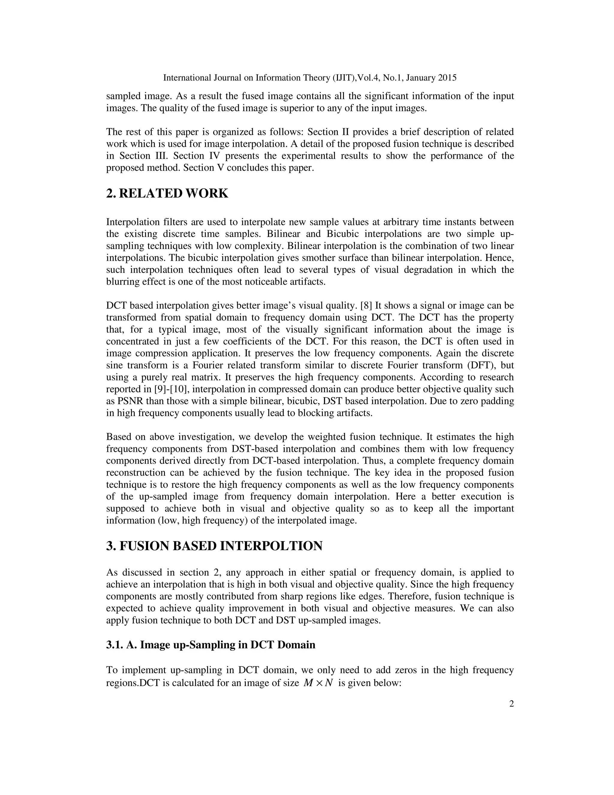 International Journal on Information Theory (IJIT),Vol.4, No.1, January 2015
2
sampled image. As a result the fused image contains all the significant information of the input
images. The quality of the fused image is superior to any of the input images.
The rest of this paper is organized as follows: Section II provides a brief description of related
work which is used for image interpolation. A detail of the proposed fusion technique is described
in Section III. Section IV presents the experimental results to show the performance of the
proposed method. Section V concludes this paper.
2. RELATED WORK
Interpolation filters are used to interpolate new sample values at arbitrary time instants between
the existing discrete time samples. Bilinear and Bicubic interpolations are two simple up-
sampling techniques with low complexity. Bilinear interpolation is the combination of two linear
interpolations. The bicubic interpolation gives smother surface than bilinear interpolation. Hence,
such interpolation techniques often lead to several types of visual degradation in which the
blurring effect is one of the most noticeable artifacts.
DCT based interpolation gives better image’s visual quality. [8] It shows a signal or image can be
transformed from spatial domain to frequency domain using DCT. The DCT has the property
that, for a typical image, most of the visually significant information about the image is
concentrated in just a few coefficients of the DCT. For this reason, the DCT is often used in
image compression application. It preserves the low frequency components. Again the discrete
sine transform is a Fourier related transform similar to discrete Fourier transform (DFT), but
using a purely real matrix. It preserves the high frequency components. According to research
reported in [9]-[10], interpolation in compressed domain can produce better objective quality such
as PSNR than those with a simple bilinear, bicubic, DST based interpolation. Due to zero padding
in high frequency components usually lead to blocking artifacts.
Based on above investigation, we develop the weighted fusion technique. It estimates the high
frequency components from DST-based interpolation and combines them with low frequency
components derived directly from DCT-based interpolation. Thus, a complete frequency domain
reconstruction can be achieved by the fusion technique. The key idea in the proposed fusion
technique is to restore the high frequency components as well as the low frequency components
of the up-sampled image from frequency domain interpolation. Here a better execution is
supposed to achieve both in visual and objective quality so as to keep all the important
information (low, high frequency) of the interpolated image.
3. FUSION BASED INTERPOLTION
As discussed in section 2, any approach in either spatial or frequency domain, is applied to
achieve an interpolation that is high in both visual and objective quality. Since the high frequency
components are mostly contributed from sharp regions like edges. Therefore, fusion technique is
expected to achieve quality improvement in both visual and objective measures. We can also
apply fusion technique to both DCT and DST up-sampled images.
3.1. A. Image up-Sampling in DCT Domain
To implement up-sampling in DCT domain, we only need to add zeros in the high frequency
regions.DCT is calculated for an image of size NM × is given below:
 