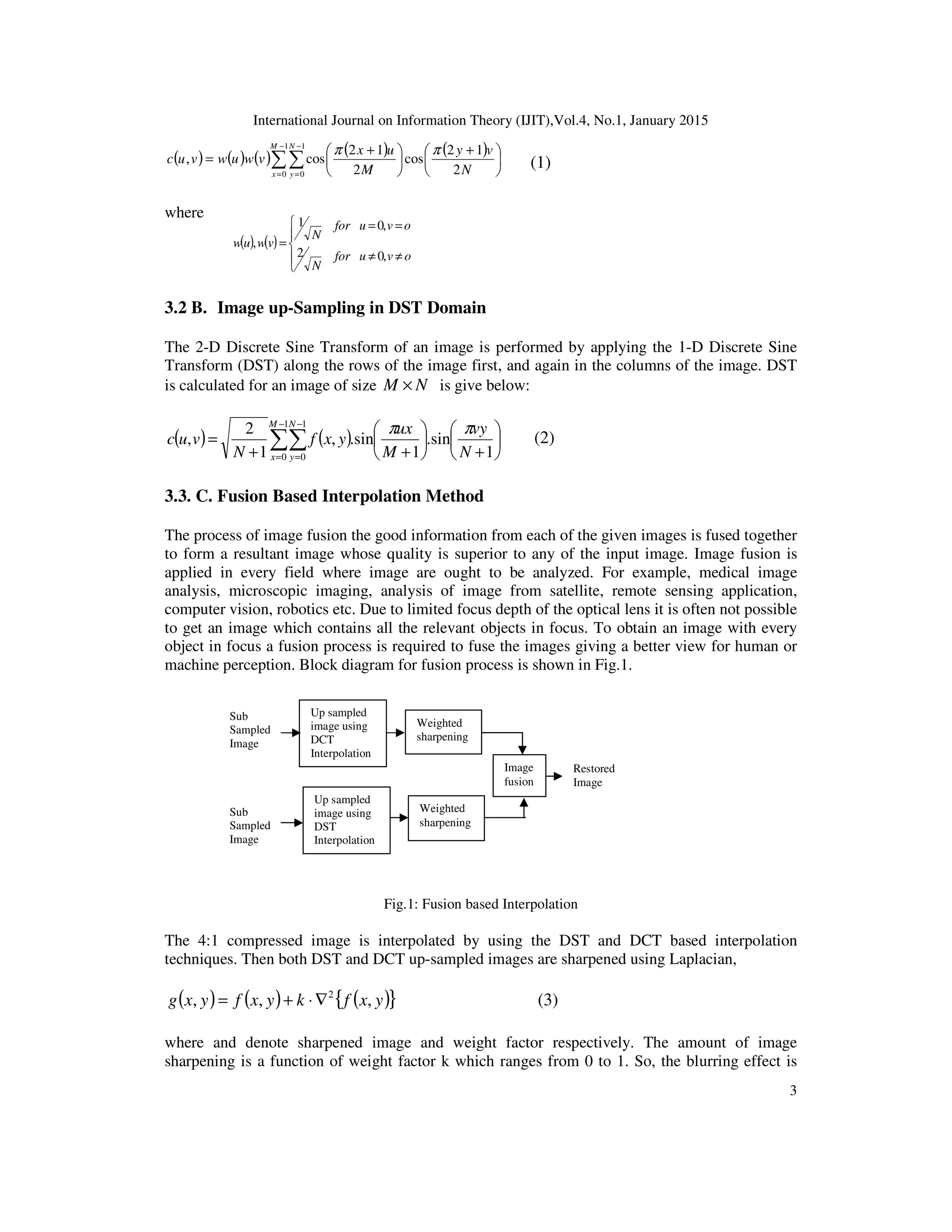 International Journal on Information Theory (IJIT),Vol.4, No.1, January 2015
3
( ) ( ) ( ) ( ) ( )
∑∑
−
=
−
=





 +





 +
=
1
0
1
0 2
12
cos
2
12
cos,
M
x
N
y N
vy
M
ux
vwuwvuc
ππ
(1)
where
3.2 B. Image up-Sampling in DST Domain
The 2-D Discrete Sine Transform of an image is performed by applying the 1-D Discrete Sine
Transform (DST) along the rows of the image first, and again in the columns of the image. DST
is calculated for an image of size NM × is give below:
( ) ( ) 





+






++
= ∑∑
−
=
−
= 1
sin.
1
sin.,
1
2
,
1
0
1
0 N
vy
M
ux
yxf
N
vuc
M
x
N
y
ππ
(2)
3.3. C. Fusion Based Interpolation Method
The process of image fusion the good information from each of the given images is fused together
to form a resultant image whose quality is superior to any of the input image. Image fusion is
applied in every field where image are ought to be analyzed. For example, medical image
analysis, microscopic imaging, analysis of image from satellite, remote sensing application,
computer vision, robotics etc. Due to limited focus depth of the optical lens it is often not possible
to get an image which contains all the relevant objects in focus. To obtain an image with every
object in focus a fusion process is required to fuse the images giving a better view for human or
machine perception. Block diagram for fusion process is shown in Fig.1.
Fig.1: Fusion based Interpolation
The 4:1 compressed image is interpolated by using the DST and DCT based interpolation
techniques. Then both DST and DCT up-sampled images are sharpened using Laplacian,
( ) ( ) ( ){ }yxfkyxfyxg ,,, 2
∇⋅+= (3)
where and denote sharpened image and weight factor respectively. The amount of image
sharpening is a function of weight factor k which ranges from 0 to 1. So, the blurring effect is
( ) ( )





≠≠
==
=
ovufor
N
ovufor
N
vwuw
,02
,01
,
Up sampled
image using
DCT
Interpolation
Weighted
sharpening
Up sampled
image using
DST
Interpolation
Weighted
sharpening
Image
fusion
Restored
Image
Sub
Sampled
Image
Sub
Sampled
Image
 