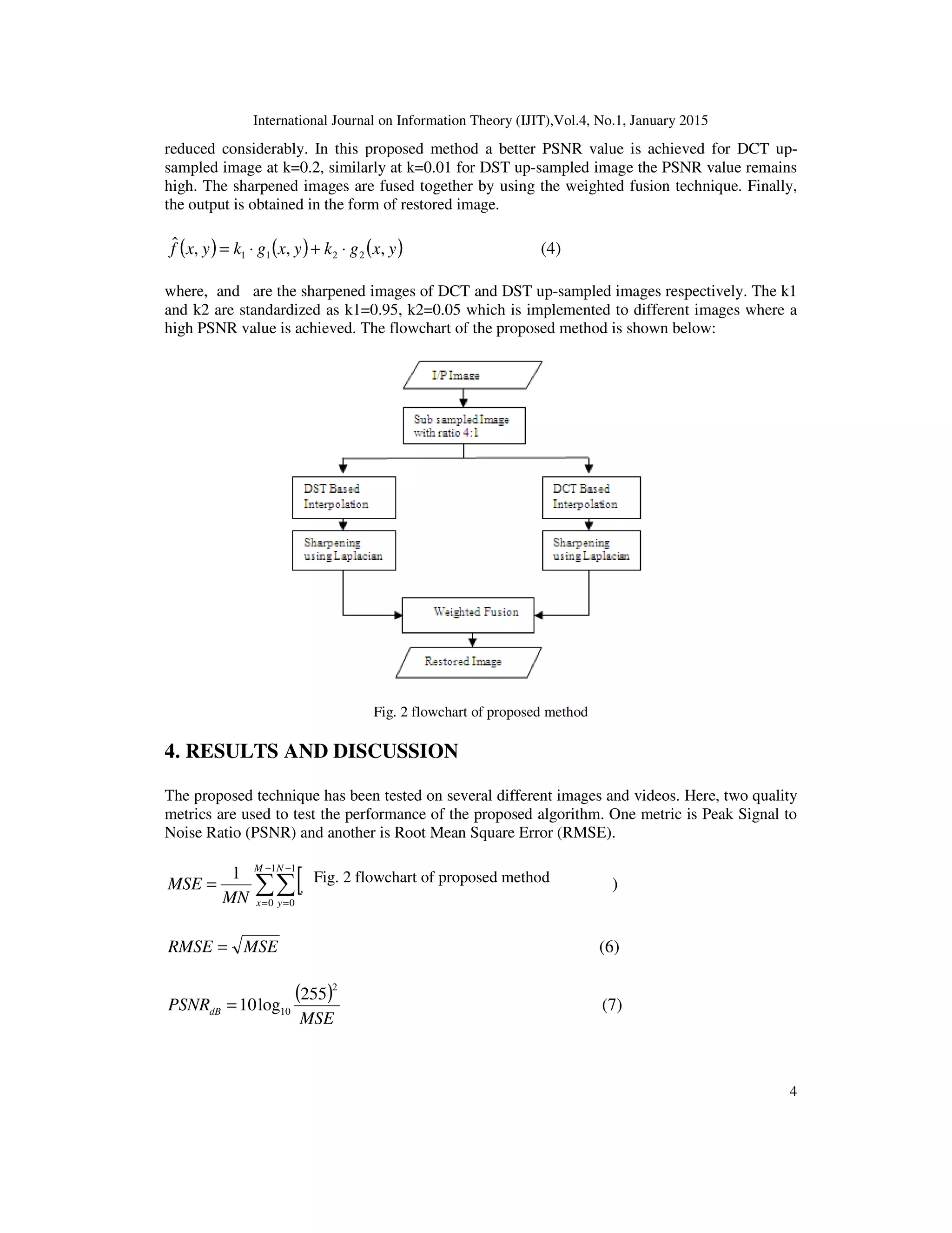 International Journal on Information Theory (IJIT),Vol.4, No.1, January 2015
4
reduced considerably. In this proposed method a better PSNR value is achieved for DCT up-
sampled image at k=0.2, similarly at k=0.01 for DST up-sampled image the PSNR value remains
high. The sharpened images are fused together by using the weighted fusion technique. Finally,
the output is obtained in the form of restored image.
( ) ( ) ( )yxgkyxgkyxf ,,,ˆ
2211 ⋅+⋅= (4)
where, and are the sharpened images of DCT and DST up-sampled images respectively. The k1
and k2 are standardized as k1=0.95, k2=0.05 which is implemented to different images where a
high PSNR value is achieved. The flowchart of the proposed method is shown below:
Fig. 2 flowchart of proposed method
4. RESULTS AND DISCUSSION
The proposed technique has been tested on several different images and videos. Here, two quality
metrics are used to test the performance of the proposed algorithm. One metric is Peak Signal to
Noise Ratio (PSNR) and another is Root Mean Square Error (RMSE).
( ) ( )[ ]∑∑
−
=
−
=
−=
1
0
1
0
2
,ˆ,
1 M
x
N
y
yxfyxf
MN
MSE (5)
MSERMSE = (6)
( )
MSE
PSNRdB
2
10
255
log10= (7)
Fig. 2 flowchart of proposed method
 