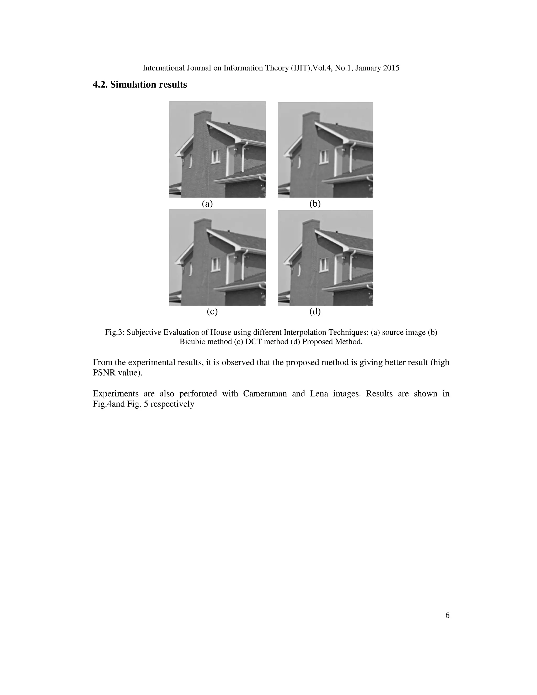 International Journal on Information Theory (IJIT),Vol.4, No.1, January 2015
6
4.2. Simulation results
(a) (b)
(c) (d)
Fig.3: Subjective Evaluation of House using different Interpolation Techniques: (a) source image (b)
Bicubic method (c) DCT method (d) Proposed Method.
From the experimental results, it is observed that the proposed method is giving better result (high
PSNR value).
Experiments are also performed with Cameraman and Lena images. Results are shown in
Fig.4and Fig. 5 respectively
 