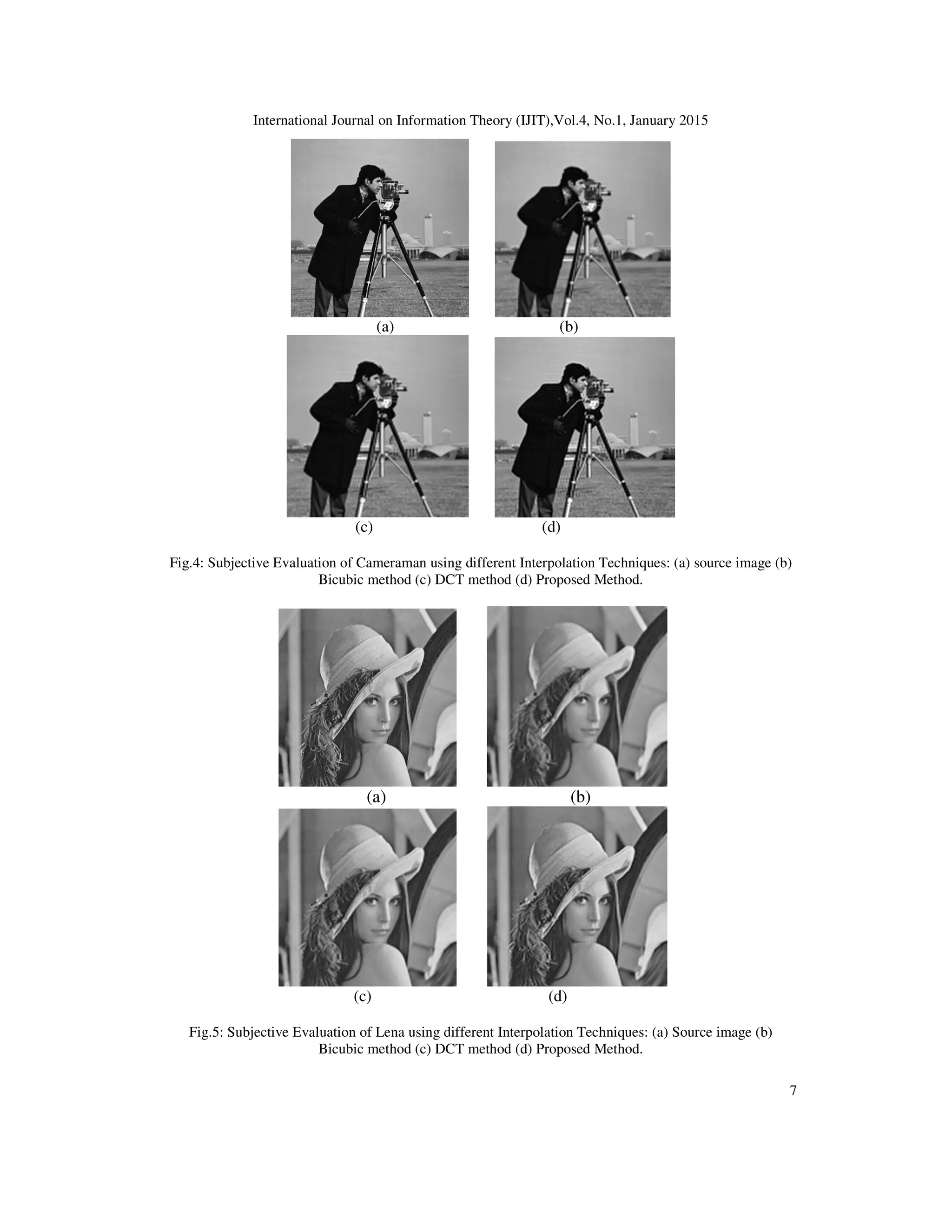 International Journal on Information Theory (IJIT),Vol.4, No.1, January 2015
7
(a) (b)
(c) (d)
Fig.4: Subjective Evaluation of Cameraman using different Interpolation Techniques: (a) source image (b)
Bicubic method (c) DCT method (d) Proposed Method.
(a) (b)
(c) (d)
Fig.5: Subjective Evaluation of Lena using different Interpolation Techniques: (a) Source image (b)
Bicubic method (c) DCT method (d) Proposed Method.
 