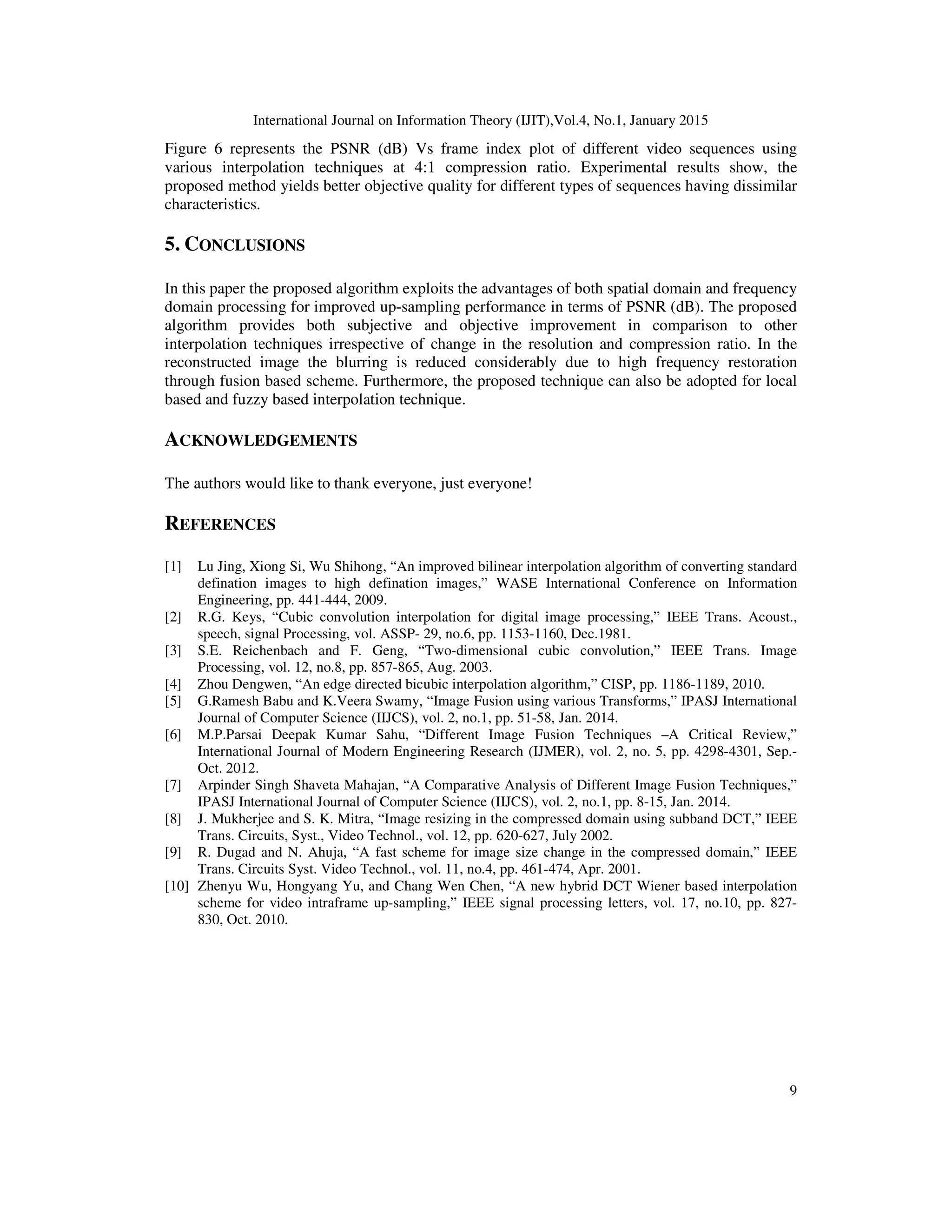 International Journal on Information Theory (IJIT),Vol.4, No.1, January 2015
9
Figure 6 represents the PSNR (dB) Vs frame index plot of different video sequences using
various interpolation techniques at 4:1 compression ratio. Experimental results show, the
proposed method yields better objective quality for different types of sequences having dissimilar
characteristics.
5. CONCLUSIONS
In this paper the proposed algorithm exploits the advantages of both spatial domain and frequency
domain processing for improved up-sampling performance in terms of PSNR (dB). The proposed
algorithm provides both subjective and objective improvement in comparison to other
interpolation techniques irrespective of change in the resolution and compression ratio. In the
reconstructed image the blurring is reduced considerably due to high frequency restoration
through fusion based scheme. Furthermore, the proposed technique can also be adopted for local
based and fuzzy based interpolation technique.
ACKNOWLEDGEMENTS
The authors would like to thank everyone, just everyone!
REFERENCES
[1] Lu Jing, Xiong Si, Wu Shihong, “An improved bilinear interpolation algorithm of converting standard
defination images to high defination images,” WASE International Conference on Information
Engineering, pp. 441-444, 2009.
[2] R.G. Keys, “Cubic convolution interpolation for digital image processing,” IEEE Trans. Acoust.,
speech, signal Processing, vol. ASSP- 29, no.6, pp. 1153-1160, Dec.1981.
[3] S.E. Reichenbach and F. Geng, “Two-dimensional cubic convolution,” IEEE Trans. Image
Processing, vol. 12, no.8, pp. 857-865, Aug. 2003.
[4] Zhou Dengwen, “An edge directed bicubic interpolation algorithm,” CISP, pp. 1186-1189, 2010.
[5] G.Ramesh Babu and K.Veera Swamy, “Image Fusion using various Transforms,” IPASJ International
Journal of Computer Science (IIJCS), vol. 2, no.1, pp. 51-58, Jan. 2014.
[6] M.P.Parsai Deepak Kumar Sahu, “Different Image Fusion Techniques –A Critical Review,”
International Journal of Modern Engineering Research (IJMER), vol. 2, no. 5, pp. 4298-4301, Sep.-
Oct. 2012.
[7] Arpinder Singh Shaveta Mahajan, “A Comparative Analysis of Different Image Fusion Techniques,”
IPASJ International Journal of Computer Science (IIJCS), vol. 2, no.1, pp. 8-15, Jan. 2014.
[8] J. Mukherjee and S. K. Mitra, “Image resizing in the compressed domain using subband DCT,” IEEE
Trans. Circuits, Syst., Video Technol., vol. 12, pp. 620-627, July 2002.
[9] R. Dugad and N. Ahuja, “A fast scheme for image size change in the compressed domain,” IEEE
Trans. Circuits Syst. Video Technol., vol. 11, no.4, pp. 461-474, Apr. 2001.
[10] Zhenyu Wu, Hongyang Yu, and Chang Wen Chen, “A new hybrid DCT Wiener based interpolation
scheme for video intraframe up-sampling,” IEEE signal processing letters, vol. 17, no.10, pp. 827-
830, Oct. 2010.
 