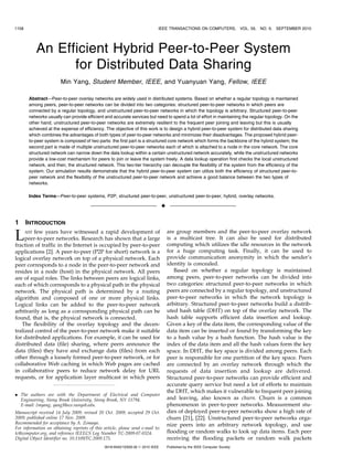 1158                                                                         IEEE TRANSACTIONS ON COMPUTERS,                  VOL. 59,   NO. 9,   SEPTEMBER 2010




           An Efficient Hybrid Peer-to-Peer System
                 for Distributed Data Sharing
                        Min Yang, Student Member, IEEE, and Yuanyuan Yang, Fellow, IEEE

        Abstract—Peer-to-peer overlay networks are widely used in distributed systems. Based on whether a regular topology is maintained
        among peers, peer-to-peer networks can be divided into two categories: structured peer-to-peer networks in which peers are
        connected by a regular topology, and unstructured peer-to-peer networks in which the topology is arbitrary. Structured peer-to-peer
        networks usually can provide efficient and accurate services but need to spend a lot of effort in maintaining the regular topology. On the
        other hand, unstructured peer-to-peer networks are extremely resilient to the frequent peer joining and leaving but this is usually
        achieved at the expense of efficiency. The objective of this work is to design a hybrid peer-to-peer system for distributed data sharing
        which combines the advantages of both types of peer-to-peer networks and minimizes their disadvantages. The proposed hybrid peer-
        to-peer system is composed of two parts: the first part is a structured core network which forms the backbone of the hybrid system; the
        second part is made of multiple unstructured peer-to-peer networks each of which is attached to a node in the core network. The core
        structured network can narrow down the data lookup within a certain unstructured network accurately, while the unstructured networks
        provide a low-cost mechanism for peers to join or leave the system freely. A data lookup operation first checks the local unstructured
        network, and then, the structured network. This two-tier hierarchy can decouple the flexibility of the system from the efficiency of the
        system. Our simulation results demonstrate that the hybrid peer-to-peer system can utilize both the efficiency of structured peer-to-
        peer network and the flexibility of the unstructured peer-to-peer network and achieve a good balance between the two types of
        networks.

        Index Terms—Peer-to-peer systems, P2P, structured peer-to-peer, unstructured peer-to-peer, hybrid, overlay networks.

                                                                                 Ç

1      INTRODUCTION

L    AST few years have witnessed a rapid development of
     peer-to-peer networks. Research has shown that a large
fraction of traffic in the Internet is occupied by peer-to-peer
                                                                                     are group members and the peer-to-peer overlay network
                                                                                     is a multicast tree. It can also be used for distributed
                                                                                     computing which utilizes the idle resources in the network
applications [2]. A peer-to-peer (P2P for short) network is a                        for a huge computing task. Finally, it can be used to
logical overlay network on top of a physical network. Each                           provide communication anonymity in which the sender’s
peer corresponds to a node in the peer-to-peer network and                           identity is concealed.
resides in a node (host) in the physical network. All peers                             Based on whether a regular topology is maintained
are of equal roles. The links between peers are logical links,                       among peers, peer-to-peer networks can be divided into
each of which corresponds to a physical path in the physical                         two categories: structured peer-to-peer networks in which
network. The physical path is determined by a routing                                peers are connected by a regular topology, and unstructured
algorithm and composed of one or more physical links.                                peer-to-peer networks in which the network topology is
Logical links can be added to the peer-to-peer network                               arbitrary. Structured peer-to-peer networks build a distrib-
arbitrarily as long as a corresponding physical path can be                          uted hash table (DHT) on top of the overlay network. The
found, that is, the physical network is connected.                                   hash table supports efficient data insertion and lookup.
   The flexibility of the overlay topology and the decen-                            Given a key of the data item, the corresponding value of the
tralized control of the peer-to-peer network make it suitable                        data item can be inserted or found by transforming the key
for distributed applications. For example, it can be used for                        to a hash value by a hash function. The hash value is the
distributed data (file) sharing, where peers announce the                            index of the data item and all the hash values form the key
data (files) they have and exchange data (files) from each                           space. In DHT, the key space is divided among peers. Each
other through a loosely formed peer-to-peer network, or for                          peer is responsible for one partition of the key space. Peers
collaborative Web caching in which Web pages are cached                              are connected by an overlay network through which the
in collaborative peers to reduce network delay for URL                               requests of data insertion and lookup are delivered.
requests, or for application layer multicast in which peers                          Structured peer-to-peer networks can provide efficient and
                                                                                     accurate query service but need a lot of efforts to maintain
                                                                                     the DHT, which makes it vulnerable to frequent peer joining
. The authors are with the Department of Electrical and Computer
  Engineering, Stony Brook University, Stony Brook, NY 11794.                        and leaving, also known as churn. Churn is a common
  E-mail: {myang, yang}@ece.sunysb.edu.                                              phenomenon in peer-to-peer networks. Measurement stu-
Manuscript received 14 July 2009; revised 20 Oct. 2009; accepted 29 Oct.             dies of deployed peer-to-peer networks show a high rate of
2009; published online 17 Nov. 2009.                                                 churn [21], [22]. Unstructured peer-to-peer networks orga-
Recommended for acceptance by A. Zomaya.                                             nize peers into an arbitrary network topology, and use
For information on obtaining reprints of this article, please send e-mail to:
tc@computer.org, and reference IEEECS Log Number TC-2009-07-0324.                    flooding or random walks to look up data items. Each peer
Digital Object Identifier no. 10.1109/TC.2009.175.                                   receiving the flooding packets or random walk packets
                                               0018-9340/10/$26.00 ß 2010 IEEE       Published by the IEEE Computer Society
 