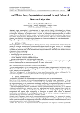 Computer Engineering and Intelligent Systems www.iiste.org
ISSN 2222-1719 (Paper) ISSN 2222-2863 (Online)
Vol.4, No.6, 2013 - Selected from International Conference on Recent Trends in Applied Sciences with Engineering Applications
1
An Efficient Image Segmentation Approach through Enhanced
Watershed Algorithm
Farheen K. Siddiqui Prof. Vineet Richhariya
M.Tech, Scholar, Computer Science Head, Computer Science
LNCT, Bhopal, India LNCT, Bhopal, India
Abstract - Image segmentation is a significant task for image analysis which is at the middle layer of image
engineering. The purpose of segmentation is to decompose the image into parts that are meaningful with respect
to a particular application. The proposed system is to boost the morphological watershed method for degraded
images. Proposed algorithm is based on merging morphological watershed result with enhanced edge detection
result obtain on pre processing of degraded images. As a post processing step, to each of the segmented regions
obtained, color histogram algorithm is applied, enhancing the overall performance of the watershed algorithm.
Keywords – Segmentation, watershed, color histogram
I. INTRODUCTION
Image segmentation is vital step in the process of image processing. Image segmentation is to divide an image into
number of regions so that each region gives information about an object or area of interest [1]. It partitions an
image into a set of non overlapping regions whose union is the entire image. The purpose of segmentation is to
decompose the image into parts that are meaningful with respect to a particular application, very much like the idea
of separating figure from ground.
The image properties consist of:
- Intensity values from original images, or
computed values based on an image operator
- Textures or patterns, unique to each type of region
- Spectral profiles that provide multi-dimensional image data
Elaborate systems may use a combination of these properties to segment images, while simpler systems may be
restricted to a minimal set on properties depending of the type of data available.
Most segmentation techniques are either region-based or edge based.
• Region-based techniques rely on common patterns in intensity values within a cluster of neighboring pixels.
The cluster is referred to as the region, and the goal of the segmentation algorithm is to group regions according
to their anatomical or functional roles.
•Edge-based techniques rely on discontinuities in image values between distinct regions, and the goal of the
segmentation algorithm is to accurately demarcate the boundary separating these regions.
II. LITERATURE REVIEW
The watershed algorithm is one of the most powerful morphological tools for image segmentation.
Hao Wei et al [10] presented an improved watershed algorithm for medical image segmentation. Firstly, an
iterative data-adaptive Gaussian smoother is used to smooth large scale details while suppress noises. Secondly,
the contour information of the original image is enhanced and revised by fusing the gradient with the detected
edges. Finally, valley-filling technique is used to control the number of the resultant watershed regions.
A new image segmentation based on reconstruction labeling watershed algorithm in color space [11] is proposed
which converts the RGB color image into a new color space image, and calculate gradients. Object regions are
extracted to compose a binary marked image through the use of morphological opening and closing
reconstruction, and gradient image is introduced for substituting the marked image. Finally, the watershed
transformation is carried out in the modified gradient image. This not only can overcome over-segmentation but
also retains the edge information of the object as much as possible.
Zhonglin et al [12] worked to obtain the size of contamination area of the insulator. They segmented the insulator
image with water-shed algorithm, and then the region growing algorithm was applied to process the segmented
image, which can guarantee the segmentation effectiveness and reduce the number of segmented regions so as to
enhance the segmentation results of the insulator image.
Jie Chen et al [13] discuss an image reconstruction and segmentation in an improved watershed algorithm by
 