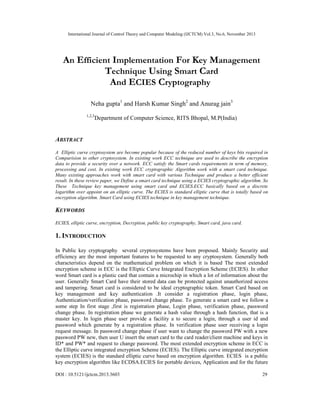 International Journal of Control Theory and Computer Modeling (IJCTCM) Vol.3, No.6, November 2013

An Efficient Implementation For Key Management
Technique Using Smart Card
And ECIES Cryptography
Neha gupta1 and Harsh Kumar Singh2 and Anurag jain3
1,2,3

Department of Computer Science, RITS Bhopal, M.P(India)

ABSTRACT
A Elliptic curve cryptosystem are become popular because of the reduced number of keys bits required in
Comparision to other cryptosystem. In existing work ECC technique are used to describe the encryption
data to provide a security over a network. ECC satisfy the Smart cards requirements in term of memory,
processing and cost. In existing work ECC cryptographic Algorithm work with a smart card technique.
Many existing approaches work with smart card with various Technique and produce a better efficient
result. In these review paper, we Define a smart card technique using a ECIES cryptographic algorithm. So
These Technique key management using smart card and ECIES.ECC basically based on a discrete
logarithm over appoint on an elliptic curve. The ECIES is standard elliptic curve that is totally based on
encryption algorithm. Smart Card using ECIES technique in key management technique.

KEYWORDS
ECIES, elliptic curve, encryption, Decryption, public key cryptography, Smart card, java card.

1. INTRODUCTION
In Public key cryptography several cryptosystems have been proposed. Mainly Security and
efficiency are the most important features to be requested to any cryptosystem. Generally both
characteristics depend on the mathematical problem on which it is based The most extended
encryption scheme in ECC is the Elliptic Curve Integrated Encryption Scheme (ECIES). In other
word Smart card is a plastic card that contain a microchip in which a lot of information about the
user. Generally Smart Card have their stored data can be protected against unauthorized access
and tampering. Smart card is considered to be ideal cryptographic token. Smart Card based on
key management and key authentication .It consider a registration phase, login phase,
Authentication/verification phase, password change phase. To generate a smart card we follow a
some step In first stage ,first is registration phase, Login phase, verification phase, password
change phase. In registration phase we generate a hash value through a hash function, that is a
master key. In login phase user provide a facility a to secure a login, through a user id and
password which generate by a registration phase. In verification phase user receiving a login
request message. In password change phase if user want to change the password PW with a new
password PW new, then user U insert the smart card to the card reader/client machine and keys in
ID* and PW* and request to change password. The most extended encryption scheme in ECC is
the Elliptic curve integrated encryption Scheme (ECIES). The Elliptic curve integrated encryption
system (ECIES) is the standard elliptic curve based on encryption algorithm. ECIES is a public
key encryption algorithm like ECDSA.ECIES for portable devices, Application and for the future
DOI : 10.5121/ijctcm.2013.3603

29

 