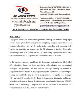 An Efficient List Decoder Architecture for Polar Codes
ABSTRACT:
Long polar codes can achieve the symmetric capacity of arbitrary binary-input
discrete memoryless channels under a low-complexity successive cancelation (SC)
decoding algorithm. However, for polar codes with short and moderate code
lengths, the decoding performance of the SC algorithm is inferior. The cyclic-
redundancy-check (CRC)-aided SC-list (SCL)-decoding algorithm has better error
performance than the SC algorithm for short or moderate polar codes.
In this paper, we propose an efficient list decoder architecture for the CRC-aided
SCL algorithm, based on both algorithmic reformulations and architectural
techniques. In particular, an area efficient message memory architecture is
proposed to reduce the area of the proposed decoder architecture. An efficient path
pruning unit suitable for large list size is also proposed. For a polar code of length
1024 and rate 1/2, when list size L = 2 and 4, the proposed list decoder architecture
is implemented under a Taiwan Semiconductor Manufacturing Company (TSMC)
90-nm CMOS technology. Compared with the list decoders in the literature, our
decoder achieves 1.24–1.83 times the area efficiency.
 