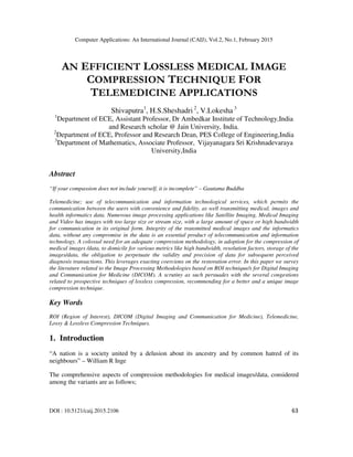 Computer Applications: An International Journal (CAIJ), Vol.2, No.1, February 2015
DOI : 10.5121/caij.2015.2106 63
AN EFFICIENT LOSSLESS MEDICAL IMAGE
COMPRESSION TECHNIQUE FOR
TELEMEDICINE APPLICATIONS
Shivaputra1
, H.S.Sheshadri 2
, V.Lokesha 3
1
Department of ECE, Assistant Professor, Dr Ambedkar Institute of Technology,India
and Research scholar @ Jain University, India.
2
Department of ECE, Professor and Research Dean, PES College of Engineering,India
3
Department of Mathematics, Associate Professor, Vijayanagara Sri Krishnadevaraya
University,India
Abstract
“If your compassion does not include yourself, it is incomplete” – Gautama Buddha
Telemedicine; use of telecommunication and information technological services, which permits the
communication between the users with convenience and fidelity, as well transmitting medical, images and
health informatics data. Numerous image processing applications like Satellite Imaging, Medical Imaging
and Video has images with too large size or stream size, with a large amount of space or high bandwidth
for communication in its original form. Integrity of the transmitted medical images and the informatics
data, without any compromise in the data is an essential product of telecommunication and information
technology. A colossal need for an adequate compression methodology, in adoption for the compression of
medical images /data, to domicile for various metrics like high bandwidth, resolution factors, storage of the
images/data, the obligation to perpetuate the validity and precision of data for subsequent perceived
diagnosis transactions. This leverages exacting coercions on the restoration error. In this paper we survey
the literature related to the Image Processing Methodologies based on ROI technique/s for Digital Imaging
and Communication for Medicine (DICOM). A scrutiny as such persuades with the several congestions
related to prospective techniques of lossless compression, recommending for a better and a unique image
compression technique.
Key Words
ROI (Region of Interest), DICOM (Digital Imaging and Communication for Medicine), Telemedicine,
Lossy & Lossless Compression Techniques.
1. Introduction
“A nation is a society united by a delusion about its ancestry and by common hatred of its
neighbours” – William R Inge
The comprehensive aspects of compression methodologies for medical images/data, considered
among the variants are as follows;
 