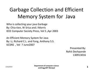 Garbage Collection and Efficient
Memory System for Java
Who is collecting your java Garbage
By: Chia-tien, W Srisa and J Morris
IEEE Computer Society Press, Vol 5 ,Apr 2003
An Efficient Memory System for Java
By: Li, Richard C.L. and Fong, Anthony S.S.
IJCSNS , Vol 7 June2007
Presented By:
Rohit Deshpande
130913016

2/16/2014

Department of computer science
and Engg,MIT Manipal

1

 