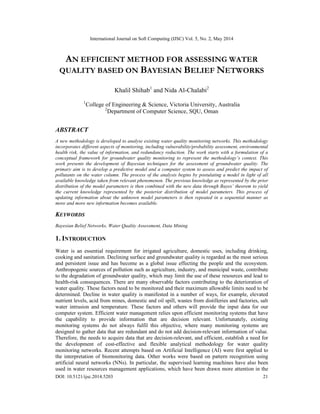 International Journal on Soft Computing (IJSC) Vol. 5, No. 2, May 2014
DOI: 10.5121/ijsc.2014.5203 21
AN EFFICIENT METHOD FOR ASSESSING WATER
QUALITY BASED ON BAYESIAN BELIEF NETWORKS
Khalil Shihab1
and Nida Al-Chalabi2
1
College of Engineering & Science, Victoria University, Australia
2
Department of Computer Science, SQU, Oman
ABSTRACT
A new methodology is developed to analyse existing water quality monitoring networks. This methodology
incorporates different aspects of monitoring, including vulnerability/probability assessment, environmental
health risk, the value of information, and redundancy reduction. The work starts with a formulation of a
conceptual framework for groundwater quality monitoring to represent the methodology’s context. This
work presents the development of Bayesian techniques for the assessment of groundwater quality. The
primary aim is to develop a predictive model and a computer system to assess and predict the impact of
pollutants on the water column. The process of the analysis begins by postulating a model in light of all
available knowledge taken from relevant phenomenon. The previous knowledge as represented by the prior
distribution of the model parameters is then combined with the new data through Bayes’ theorem to yield
the current knowledge represented by the posterior distribution of model parameters. This process of
updating information about the unknown model parameters is then repeated in a sequential manner as
more and more new information becomes available.
KEYWORDS
Bayesian Belief Networks, Water Quality Assessment, Data Mining
1. INTRODUCTION
Water is an essential requirement for irrigated agriculture, domestic uses, including drinking,
cooking and sanitation. Declining surface and groundwater quality is regarded as the most serious
and persistent issue and has become as a global issue effecting the people and the ecosystem.
Anthropogenic sources of pollution such as agriculture, industry, and municipal waste, contribute
to the degradation of groundwater quality, which may limit the use of these resources and lead to
health-risk consequences. There are many observable factors contributing to the deterioration of
water quality. These factors need to be monitored and their maximum allowable limits need to be
determined. Decline in water quality is manifested in a number of ways, for example, elevated
nutrient levels, acid from mines, domestic and oil spill, wastes from distilleries and factories, salt
water intrusion and temperature. These factors and others will provide the input data for our
computer system. Efficient water management relies upon efficient monitoring systems that have
the capability to provide information that are decision relevant. Unfortunately, existing
monitoring systems do not always fulfil this objective, where many monitoring systems are
designed to gather data that are redundant and do not add decision-relevant information of value.
Therefore, the needs to acquire data that are decision-relevant, and efficient, establish a need for
the development of cost-effective and flexible analytical methodology for water quality
monitoring networks. Recent attempts based on Artificial Intelligence (AI) were first applied to
the interpretation of biomonitoring data. Other works were based on pattern recognition using
artificial neural networks (NNs). In particular, the supervised learning machines have also been
used in water resources management applications, which have been drawn more attention in the
 