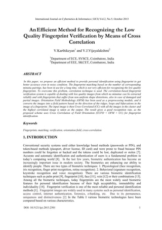 International Journal on Cybernetics & Informatics ( IJCI) Vol.2, No.5, October 2013

An Efficient Method for Recognizing the Low
Quality Fingerprint Verification by Means of Cross
Correlation
V.Karthikeyan1 and V.J.Vijayalakshmi2
1
2

Department of ECE, SVSCE, Coimbatore, India
Department of EEE, SKCET, Coimbatore, India

ABSTRACT
In this paper, we propose an efficient method to provide personal identification using fingerprint to get
better accuracy even in noisy condition. The fingerprint matching based on the number of corresponding
minutia pairings, has been in use for a long time, which is not very efficient for recognizing the low quality
fingerprints. To overcome this problem, correlation technique is used. The correlation-based fingerprint
verification system is capable of dealing with low quality images from which no minutiae can be extracted
reliably and with fingerprints that suffer from non-uniform shape distortions, also in case of damaged and
partial images. Orientation Field Methodology (OFM) has been used as a preprocessing module, and it
converts the images into a field pattern based on the direction of the ridges, loops and bifurcations in the
image of a fingerprint. The input image is then Cross Correlated (CC) with all the images in the cluster and
the highest correlated image is taken as the output. The result gives a good recognition rate, as the
proposed scheme uses Cross Correlation of Field Orientation (CCFO = OFM + CC) for fingerprint
identification.

Keywords
Fingerprints, matching, verification, orientation field, cross-correlation

1. INTRODUCTION
Conventional security systems used either knowledge based methods (passwords or PIN), and
token-based methods (passport, driver license, ID card) and were prone to fraud because PIN
numbers could be forgotten or hacked and the tokens could be lost, duplicated or stolen [7].
Accurate and automatic identification and authentication of users is a fundamental problem in
today’s computing world [8]. In the last few years, biometric authentication has become an
increasingly important issue in modern society. The biometrics are enhancing our ability to
identify people. There are two types of biometric techniques: 1. Physiological (face recognition,
iris recognition, finger print recognition, retina recognition). 2. Behavioral (signature recognition,
keystroke recognition and voice recognition). There are various biometric identification
techniques such as palm print [9], fingerprint [10], face [11], vein [12] or their combinations [13].
Among all the biometric techniques, today fingerprints are the most widely used biometric
features for personal identification because of their high acceptability, immutability and
individuality [14]. Fingerprint verification is one of the most reliable and personal identification
methods [1]. Fingerprint images are widely used in many systems such as personal identification,
access control, internet authentication, forensics, e-banking, etc. Due to its permanence,
uniqueness and distinctiveness [2] In the Table I various biometric technologies have been
compared based on various characteristics.
DOI: 10.5121/ijci.2013.2501

1

 
