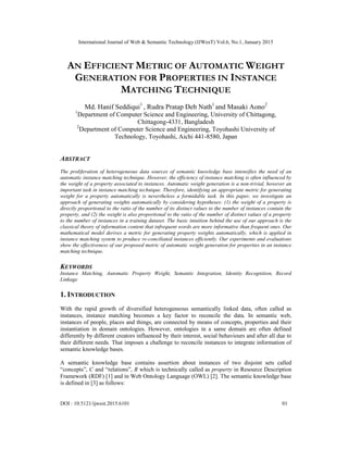 International Journal of Web & Semantic Technology (IJWesT) Vol.6, No.1, January 2015
DOI : 10.5121/ijwest.2015.6101 01
AN EFFICIENT METRIC OF AUTOMATIC WEIGHT
GENERATION FOR PROPERTIES IN INSTANCE
MATCHING TECHNIQUE
Md. Hanif Seddiqui1
, Rudra Pratap Deb Nath1
and Masaki Aono2
1
Department of Computer Science and Engineering, University of Chittagong,
Chittagong-4331, Bangladesh
2
Department of Computer Science and Engineering, Toyohashi University of
Technology, Toyohashi, Aichi 441-8580, Japan
ABSTRACT
The proliferation of heterogeneous data sources of semantic knowledge base intensifies the need of an
automatic instance matching technique. However, the efficiency of instance matching is often influenced by
the weight of a property associated to instances. Automatic weight generation is a non-trivial, however an
important task in instance matching technique. Therefore, identifying an appropriate metric for generating
weight for a property automatically is nevertheless a formidable task. In this paper, we investigate an
approach of generating weights automatically by considering hypotheses: (1) the weight of a property is
directly proportional to the ratio of the number of its distinct values to the number of instances contain the
property, and (2) the weight is also proportional to the ratio of the number of distinct values of a property
to the number of instances in a training dataset. The basic intuition behind the use of our approach is the
classical theory of information content that infrequent words are more informative than frequent ones. Our
mathematical model derives a metric for generating property weights automatically, which is applied in
instance matching system to produce re-conciliated instances efficiently. Our experiments and evaluations
show the effectiveness of our proposed metric of automatic weight generation for properties in an instance
matching technique.
KEYWORDS
Instance Matching, Automatic Property Weight, Semantic Integration, Identity Recognition, Record
Linkage
1. INTRODUCTION
With the rapid growth of diversified heterogeneous semantically linked data, often called as
instances, instance matching becomes a key factor to reconcile the data. In semantic web,
instances of people, places and things, are connected by means of concepts, properties and their
instantiation in domain ontologies. However, ontologies in a same domain are often defined
differently by different creators influenced by their interest, social behaviours and after all due to
their different needs. That imposes a challenge to reconcile instances to integrate information of
semantic knowledge bases.
A semantic knowledge base contains assertion about instances of two disjoint sets called
“concepts”, C and “relations”, R which is technically called as property in Resource Description
Framework (RDF) [1] and in Web Ontology Language (OWL) [2]. The semantic knowledge base
is defined in [3] as follows:
 