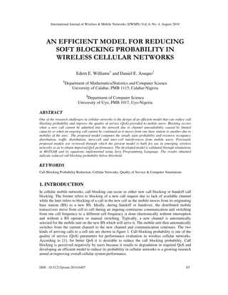 International Journal of Wireless & Mobile Networks (IJWMN) Vol. 6, No. 4, August 2014 
AN EFFICIENT MODEL FOR REDUCING 
SOFT BLOCKING PROBABILITY IN 
WIRELESS CELLULAR NETWORKS 
Edem E. Williams1 and Daniel E. Asuquo2 
1Department of Mathematics/Statistics and Computer Science 
University of Calabar, PMB 1115, Calabar-Nigeria 
2Department of Computer Science 
University of Uyo, PMB 1017, Uyo-Nigeria 
ABSTRACT 
One of the research challenges in cellular networks is the design of an efficient model that can reduce call 
blocking probability and improve the quality of service (QoS) provided to mobile users. Blocking occurs 
when a new call cannot be admitted into the network due to channel unavailability caused by limited 
capacity or when an ongoing call cannot be continued as it moves from one base station to another due to 
mobility of the user. The proposed model computes the steady state probability and resource occupancy 
distribution, traffic distribution, intra-cell and inter-cell interferences from mobile users. Previously 
proposed models are reviewed through which the present model is built for use in emerging wireless 
networks so as to obtain improved QoS performance. The developed model is validated through simulations 
in MATLAB and its equations implemented using Java Programming Language. The results obtained 
indicate reduced call blocking probability below threshold. 
KEYWORDS 
Call Blocking Probability Reduction, Cellular Networks, Quality of Service & Computer Simulations 
1. INTRODUCTION 
In cellular mobile networks, call blocking can occur as either new call blocking or handoff call 
blocking. The former refers to blocking of a new call request due to lack of available channel 
while the later refers to blocking of a call in the new cell as the mobile moves from its originating 
base station (BS) to a new BS. Ideally, during handoff or handover, the distributed mobile 
transceivers move from cell to cell during an ongoing continuous communication and switching 
from one cell frequency to a different cell frequency is done electronically without interruption 
and without a BS operator or manual switching. Typically, a new channel is automatically 
selected for the mobile unit on the new BS which will serve it. The mobile unit then automatically 
switches from the current channel to the new channel and communication continues. The two 
kinds of arriving calls to a cell site are shown in figure 1. Call blocking probability is one of the 
quality of service (QoS) parameters for performance evaluation in wireless cellular networks. 
According to [1], for better QoS it is desirable to reduce the call blocking probability. Call 
blocking is perceived negatively by users because it results to degradation in required QoS and 
developing an efficient model to reduce its probability in cellular networks is a growing research 
aimed at improving overall cellular system performance. 
DOI : 10.5121/ijwmn.2014.6407 85 
 