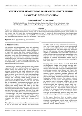 IJRET: International Journal of Research in Engineering and Technology eISSN:2319-1163 | pISSN: 2321-7308
_______________________________________________________________________________________
Volume: 03 Issue: 11 | Nov-2014, Available @ http://www.ijret.org 20
AN EFFICIENT MONITORING SYSTEM FOR SPORTS PERSON
USING WI-FI COMMUNICATION
P.Santhosh Kumar1
, V.Arun Kumar2
1
ME-Embedded System Technology, Nandha Engineering College, Erode, Tamilnadu, India
2
Asst Professor – EEE department, Nandha Engineering College, Erode, Tamilnadu, India
Abstract
The data from athletes body-sensor devices that monitor personal metrics like heart-rate, weight, and movements are changing how
athletes train and perform. Existing sport- analytic tools are, however, mostly monolithic proprietary systems where athletes have
little control over how their data is used and managed over time. To monitor the sportsperson metrics and Blood pressure
value in playground. Optimal solution by using Wi-Fi to monitor the human BP and movements changing human body with the
help of the sensor The monitored values will be shown in a LCD display.
Keywords –WiFi, girji, human bp, pic controller
--------------------------------------------------------------------***------------------------------------------------------------------
1. INTRODUCTION
The embedded devices monitor and record daily individual
physiological metrics like heart rate, weight, and
movements, are becoming ubiquitous. Large-scale analytic
of such body sensor data from quantified athletes is
reshaping how sports are played and how athletes are being
developed. Online real time publication of detailed and
precise game information and statistics also enable
supporters to engage with their favorite sport at a completely
new level. As body sensor technology advances, more
athlete parameters become available for quantification and
at an increasing level of precision.
Collecting, storing, analyzing, and correlating large volumes
of personal body sensor data from a large cohort of athletes,
enables coaches and medical staff to ﬁnd normal and
abnormal performance and health indicators that might
not be visible from studying single records alone [2]. The
ability to extract useful high-level signals from voluminous
data, known as big-data analytic, is important for the
emerging next generation sports analytic systems. By
extending our sensing platform with available consumer-
grade self-tracking devices like the Fit-Bit Flex arm- band
and the Run Keeper mobile-phone applications, we can
acquire a more complete coverage of athlete telemetry.
Because such sensing devices are made for the non-
technical consumers, they are easy to use and come with
hard-wired data upload facilities and functional online user
interfaces. This enables small sports clubs like TIL to make
use of such devices for athlete quantiﬁcation with little cost.
Unfortunately, this also means that athletes are required to
store potentially sensitive personal metrics like weight,
blood pressure, position, and energy expenditure in
proprietary data silos [6] outside their primary control
sphere.
Although having personal data stored in numerous data silos
is part of the digital age, concerns are already being
raised that people are losing control of their data. In a study
from 2010, 72% of Internet users in Europe say they think
too much personal information is stored online [7]. The
European Commission has already stated that individuals
have the right to control their data, including the right to be
forgotten [], and extending body-sensor data acquisition out
beyond the sports arena might infringe upon athletes rights
to control their own information. This is to a little extent
addressed by existing sport-tracking systems used by
professional sports clubs or consumer systems targeting the
more casual users.
Emerging online services like the Microsoft Health Vault
and Run Keeper already allow athletes and other users
to store body-sensor data in online data silos. This trend
of using online services to collect and host personal data is
prevalent and something that is likely to stay. There is also
many beneﬁts associated with storing data in professionally
managed services, including increased availability and
regular backups. Professionally managed services are
generally also better equipped and skilled to prevent data
leakage due to hacker intrusions. Our conjecture is that, if
enabled to do so in a safe and privacy preserving manner,
the quantiﬁed athletes will consent to having parts of their
body-sensor data archives made avail- able to relevant sport
and health related data consumers like the sports club’s
coaching staff or large-scale medical cohort studies like
the Tromsø study [9]. The consent will be given more
willingly if the outcome of such participation is directly
beneﬁcial to the athlete, as in customized exercise
programs, personalized diets; advancing sports and health
research; or improving individual or team performance.
In this paper, describing Girji, a big-data analytic
infrastructure that makes consent a ﬁrst-order operational
object that encapsulates and controls access to body-sensor
data. Girji is designed to support a wide range of sensor and
data types, and data analytic purposes.
 