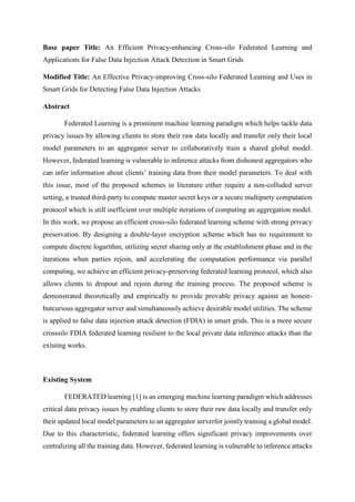 Base paper Title: An Efficient Privacy-enhancing Cross-silo Federated Learning and
Applications for False Data Injection Attack Detection in Smart Grids
Modified Title: An Effective Privacy-improving Cross-silo Federated Learning and Uses in
Smart Grids for Detecting False Data Injection Attacks
Abstract
Federated Learning is a prominent machine learning paradigm which helps tackle data
privacy issues by allowing clients to store their raw data locally and transfer only their local
model parameters to an aggregator server to collaboratively train a shared global model.
However, federated learning is vulnerable to inference attacks from dishonest aggregators who
can infer information about clients’ training data from their model parameters. To deal with
this issue, most of the proposed schemes in literature either require a non-colluded server
setting, a trusted third-party to compute master secret keys or a secure multiparty computation
protocol which is still inefficient over multiple iterations of computing an aggregation model.
In this work, we propose an efficient cross-silo federated learning scheme with strong privacy
preservation. By designing a double-layer encryption scheme which has no requirement to
compute discrete logarithm, utilizing secret sharing only at the establishment phase and in the
iterations when parties rejoin, and accelerating the computation performance via parallel
computing, we achieve an efficient privacy-preserving federated learning protocol, which also
allows clients to dropout and rejoin during the training process. The proposed scheme is
demonstrated theoretically and empirically to provide provable privacy against an honest-
butcurious aggregator server and simultaneously achieve desirable model utilities. The scheme
is applied to false data injection attack detection (FDIA) in smart grids. This is a more secure
crosssilo FDIA federated learning resilient to the local private data inference attacks than the
existing works.
Existing System
FEDERATED learning [1] is an emerging machine learning paradigm which addresses
critical data privacy issues by enabling clients to store their raw data locally and transfer only
their updated local model parameters to an aggregator serverfor jointly training a global model.
Due to this characteristic, federated learning offers significant privacy improvements over
centralizing all the training data. However, federated learning is vulnerable to inference attacks
 
