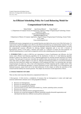 Computer Engineering and Intelligent Systems                                                              www.iiste.org
ISSN 2222-1719 (Paper) ISSN 2222-2863 (Online)
Vol 3, No.7, 2012




       An Efficient Scheduling Policy for Load Balancing Model for
                                        Computational Grid System
                           Mukul Pathak1        Ajeet Kumar Bhartee2        Vinay Tandon3
   1, 2.Department of Computer Science & Engineering, Galgotias College of Engineering & Technology, Greater
                                                  Noida (U.P.), India
                                            1mukul.pathak2501@gmail.com
                                               2ajeetkbharti@gmail.com
  3.Department of Master of Computer Application, Aligarh College of Engineering & Technology, Greater Noida
                                                      (U.P.), India
                                               3vnay.tandon@gmail.com
Abstract
Workload and resource management are two essential functions provided at the service level of the Grid system. To
improvement in global throughput need, effective and efficient load balancing are fundamentally important. We also
check that what type of scheduling policy is used by that algorithm, because an efficient scheduling policy can utilize
the computational resources efficiently by allowing multiple independent jobs to run over a network of
heterogeneous clusters. In this paper, a dynamic grid model, as a collection of clusters has been proposed. An
efficient scheduling policy is used, and its comparison with the other scheduling policy has been presented.

1. INTRODUCTION. In order to fulfil the user expectations in terms of performance and efficiency, the Grid
system needs efficient load balancing algorithms for the distribution of tasks [1]. A load balancing algorithm
attempts to improve the response time of user’s submitted applications by ensuring maximal utilization of available
resources. The main goal is to prevent, if possible, the condition where some processors are overloaded with a set of
tasks while others are lightly loaded or even idle [2]. Although load balancing problem in conventional distributed
systems has been intensively studied, new challenges in Grid computing still make it an interesting topic and many
research projects are under way. This is due to the characteristics of Grid computing and the complex nature of the
problem itself. Load balancing algorithms in classical distributed systems, which usually run on homogeneous and
dedicated resources, cannot work well in the Grid architectures. In this chapter we define the motivation of this
research and then identify the research questions. This chapter also discusses overall organization of thesis.

2. CHARACTERISTICS OF GRID

There are these main issues that characterize computational Grids [3, 4]:

• Heterogeneity: A Grid involves a multiplicity of resources that are heterogeneous in nature and might span
numerous administrative domains across wide geographical distances.

          Resources are heterogeneous
          Resources are administratively disparate
          Resources are geographically disparate
          Users do not have to worry about system details (e.g., location, operating system, accounts).
          Resources are numerous.
          Resources have different resource management policies.
          Resources are owned and managed by different, potentially mutually distrustful organizations and
          individuals that likely have different security policies and practices.




                                                          51
 
