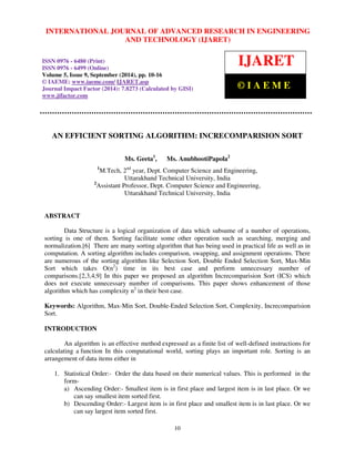International INTERNATIONAL Journal of Advanced JOURNAL Research OF in Engineering ADVANCED and Technology RESEARCH (IJARET), IN ISSN ENGINEERING 
0976 – 6480(Print), 
ISSN 0976 – 6499(Online) Volume 5, Issue 9, September (2014), pp. 10-16 © IAEME 
AND TECHNOLOGY (IJARET) 
ISSN 0976 - 6480 (Print) 
ISSN 0976 - 6499 (Online) 
Volume 5, Issue 9, September (2014), pp. 10-16 
© IAEME: www.iaeme.com/IJARET.asp 
Journal Impact Factor (2014): 7.8273 (Calculated by GISI) 
www.jifactor.com 
AN EFFICIENT SORTING ALGORITHM: INCRECOMPARISION SORT 
Ms. Geeta1, Ms. AnubhootiPapola2 
1M.Tech, 2nd year, Dept. Computer Science and Engineering, 
Uttarakhand Technical University, India 
2Assistant Professor, Dept. Computer Science and Engineering, 
Uttarakhand Technical University, India 
10 
ABSTRACT 
Data Structure is a logical organization of data which subsume of a number of operations, 
sorting is one of them. Sorting facilitate some other operation such as searching, merging and 
normalization.[6] There are many sorting algorithm that has being used in practical life as well as in 
computation. A sorting algorithm includes comparison, swapping, and assignment operations. There 
are numerous of the sorting algorithm like Selection Sort, Double Ended Selection Sort, Max-Min 
Sort which takes O(n2) time in its best case and perform unnecessary number of 
comparisons.[2,3,4,9] In this paper we proposed an algorithm Increcomparision Sort (ICS) which 
does not execute unnecessary number of comparisons. This paper shows enhancement of those 
algorithm which has complexity n2 in their best case. 
Keywords: Algorithm, Max-Min Sort, Double-Ended Selection Sort, Complexity, Increcomparision 
Sort. 
INTRODUCTION 
An algorithm is an effective method expressed as a finite list of well-defined instructions for 
calculating a function In this computational world, sorting plays an important role. Sorting is an 
arrangement of data items either in 
1. Statistical Order:- Order the data based on their numerical values. This is performed in the 
form-a) 
Ascending Order:- Smallest item is in first place and largest item is in last place. Or we 
can say smallest item sorted first. 
b) Descending Order:- Largest item is in first place and smallest item is in last place. Or we 
can say largest item sorted first. 
IJARET 
© I A E M E 
 
