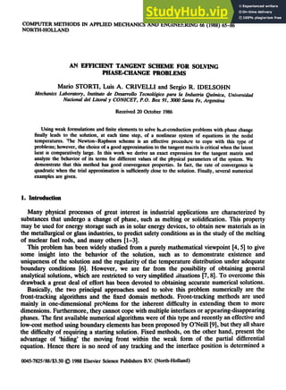 COMPUTER METHODS IN APPLIED MECHANICS AND ENGINEERING 66 (1988) 65-86
NORTH-HOLLAND
AN EFFICIENT TANGENT SCHEME FOR SOLVING
PHASE-CHANGE PROBLEMS
Mario STORTI, Luis A. CRIVELLI and Sergio R. IDELSOHN
Mechanics Laboratory, Instituto de Desarrollo Tecnoldgico para la Industria Qu£mica, Universidad
Nacional del Litoral y CONICET, P.O. Box 91, 3000 Santa Fe, Argentina
Received 20 October 1986
Using weak formulations and finite elements to solve heat-conduction problems with phase change
finally leads to the solution, at each time step, of a nonlinear system of equations in the nodal
temperatures...'~te Newton-Raphson scheme is an effective procedure to cope with this type of
problems; however, the choice of a good approximation to the tangent matrix is critical when the latent
heat is comparatively large. In this work we derive an exact expression for the tangent matrix and
analyze the behavior of its terms for different values of the physical parameters of the system. We
demonstrate that this method has good convergence properties. In fact, the rate of convergence is
quadratic when the trial approximation is sufficiently close to the solution. Finally, several numerical
examples are given.
1. Introduction
Many physical processes of great interest in industrial applications are characterized by
substances that undergo a change of phase, such as melting or solidification. This property
may be used for energy storage such as in solar energy devices, to obtain new materials as in
the metallurgical or glass industries, to predict safety conditions as in the study of the melting
of nuclear fuel rods, and many others [1-3].
This problem has been widely studied from a purely mathematical viewpoint [4, 5] to give
some insight into the behavior of the solution, such as to demonstrate existence and
uniqueness of the solution and the regularity of the temperature distribution under adequate
boundary conditions [6]. However, we are far from the possibility of obtaining general
analytical solutions, which are restricted to very simplified ~ituations [7, 8]. To overcome this
drawback a great deal of effort has been devoted to obtaining accurate numerical solutions.
Basically, the two principal approaches used to solve this problem numerically are the
front-tracking algorithms and the fixed domain methods. Front-tracking methods are used
mainly in one-dimensional problems for the inherent difficulty in extending them to more
dimensions. Furthermore, they cannot cope with multiple interfaces or appearing-disappearing
phases. The first available numerical algorithms were of this type and recently an effective and
low-cost method using boundary elements has been proposed by O'Neill [9], but they all share
the difficulty of requiring a starting solution. Fixed methods, on the other hand, present the
advantage of "hiding' the moving front within the weak form of the partial differential
equation. Hence there is no need of any tracking and the interface position is determined a
0045-7825/88/$3.50 (f~ 1988 Elsevier Science Publishers B.V. (North-Holland)
 