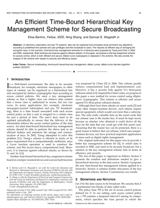IEEE TRANSACTIONS ON DEPENDABLE AND SECURE COMPUTING,                    VOL. 5,      NO. 2,    APRIL-JUNE 2008                                 65




  An Efficient Time-Bound Hierarchical Key
Management Scheme for Secure Broadcasting
                        Elisa Bertino, Fellow, IEEE, Ning Shang, and Samuel S. Wagstaff Jr.

       Abstract—In electronic subscription and pay TV systems, data can be organized and encrypted using symmetric key algorithms
       according to predefined time periods and user privileges and then broadcast to users. This requires an efficient way of managing the
       encryption keys. In this scenario, time-bound key management schemes for a hierarchy were proposed by Tzeng and Chien in 2002
       and 2005, respectively. Both schemes are insecure against collusion attacks. In this paper, we propose a new key assignment scheme
       for access control, which is both efficient and secure. Elliptic-curve cryptography is deployed in this scheme. We also provide the
       analysis of the scheme with respect to security and efficiency issues.

       Index Terms—Secure broadcasting, time-bound hierarchical key management, elliptic curves, elliptic-curve discrete logarithm
       problem (ECDLP).

                                                                                 Ç

1    INTRODUCTION
                                                                                     was proposed by Chien [5] in 2004. This scheme greatly
I N a Web-based environment, the data to be securely
  broadcast, for example, electronic newspapers or other
types of content, can be organized as a hierarchical tree
                                                                                     reduces computational load and implementation cost.
                                                                                     However, it has a security hole against Yi’s three-party
and encrypted by distinct cryptographic keys according to                            collusion attack [12]. Inspired by Chien’s idea, we propose in
access control policies. We need a key management                                    this paper a new method for access control using elliptic-
scheme so that a higher class can retrieve data content                              curve cryptography. This scheme is efficient and secure
that a lower class is authorized to access, but not vice                             against Yi’s three-party collusion attacks.
versa. In many applications (for example, electronic                                    Although there have been attacks on smart cards [2] and
newspaper/journal subscription and pay TV broadcast-                                 some other tamper-resistant devices, such attacks require
ing), there is a time bound associated with each access                              special equipment, which would cost more than a subscrip-
control policy so that a user is assigned to a certain class                         tion. The only really valuable data on the smart cards that
for just a period of time. The user’s keys need to be                                our scheme uses is the master key. It must be kept secret,
updated periodically to ensure that the delivery of the                              because an attacker who obtained it could derive all the
information follows the access control policies of the data
                                                                                     keys for the data that one could get with this smart card.
source. An ideal time-bound hierarchical key management
                                                                                     Assuming that the master key can be protected, there is a
scheme should be able to perform the above task in an
                                                                                     good reason to believe that our scheme, which uses tamper-
efficient fashion and minimize the storage and commu-
nication of keys. In 2002, Tzeng attempted to solve this                             resistant devices, can have practical important applications
problem [11]. Tzeng’s scheme is efficient in terms of its                            in areas such as digital rights management.
space requirement but is computationally inefficient, since                             Our original motivation for this paper was to provide a
a Lucas function operation is used to construct the                                  better key management scheme for [4], in which data is
scheme, and this incurs heavy computational load. More-                              encoded in XML and need to be securely broadcast, but a
over, it is insecure against collusion attacks, as shown by                          solution to the key management scheme fails in terms of
Yi and Ye [13].                                                                      efficiency and security.
   Another time-bound hierarchical key assignment scheme                                The rest of this paper is organized as follows: Section 2
based on a tamper-resistant device and a secure hash function                        presents the notation and definitions needed to give a
                                                                                     hierarchical structure to the data source. Section 3 proposes
                                                                                     the new time-bound key management scheme applied to a
. E. Bertino and S.S. Wagstaff Jr. are with the Center for Education and
                                                                                     hierarchy. Section 4 contains further discussion of the key
  Research in Information Assurance and Security (CERIAS) and also with
  the Department of Computer Sciences, Purdue University, West Lafayette,            management scheme. Section 5 summarizes our results.
  IN 47907-2107. E-mail: bertino@cs.purdue.edu, ssw@cerias.purdue.edu.
. N. Shang is with the Department of Electrical and Computer Engineering,
  with the Center for Education and Research in Information Assurance and            2     DEFINITIONS          AND     NOTATION
  Security (CERIAS), and with the Department of Mathematics, Purdue
  University, West Lafayette, IN 47907-2067.                                         Let S be the data source to be broadcast. We assume that S
  E-mail: nshang@math.purdue.edu.                                                    is partitioned into blocks of data called nodes.
Manuscript received 27 Feb. 2006; revised 9 Apr. 2007; accepted 29 Oct. 2007;           The policy base PB is the set of access control policies
published online 6 Nov. 2007.                                                        defined for S. In our setting, each access control policy
For information on obtaining reprints of this article, please send e-mail to:
tdsc@computer.org, and reference IEEECS Log Number TDSC-0030-0206.                   acp 2 PB contains a temporal interval I among its compo-
Digital Object Identifier no. 10.1109/TDSC.2007.70241.                               nents, which specifies the time period in which the
                                               1545-5971/08/$25.00 ß 2008 IEEE       Published by the IEEE Computer Society
 