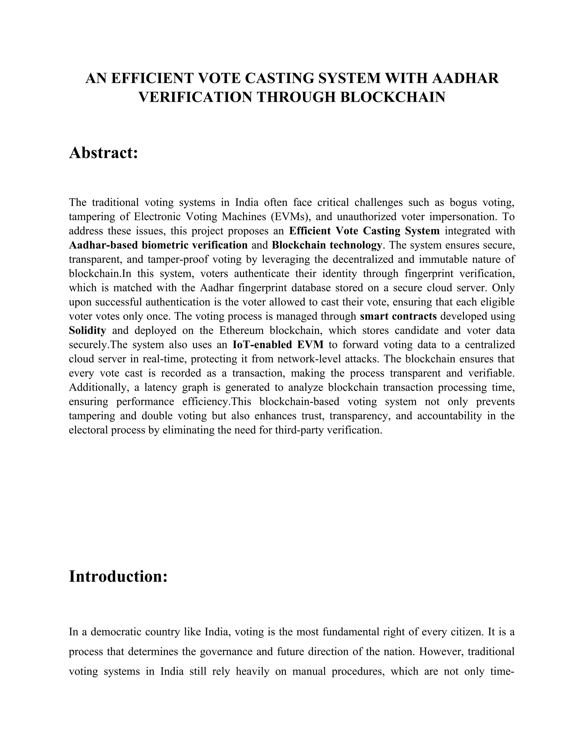 AN EFFICIENT VOTE CASTING SYSTEM WITH AADHAR
VERIFICATION THROUGH BLOCKCHAIN
Abstract:
The traditional voting systems in India often face critical challenges such as bogus voting,
tampering of Electronic Voting Machines (EVMs), and unauthorized voter impersonation. To
address these issues, this project proposes an Efficient Vote Casting System integrated with
Aadhar-based biometric verification and Blockchain technology. The system ensures secure,
transparent, and tamper-proof voting by leveraging the decentralized and immutable nature of
blockchain.In this system, voters authenticate their identity through fingerprint verification,
which is matched with the Aadhar fingerprint database stored on a secure cloud server. Only
upon successful authentication is the voter allowed to cast their vote, ensuring that each eligible
voter votes only once. The voting process is managed through smart contracts developed using
Solidity and deployed on the Ethereum blockchain, which stores candidate and voter data
securely.The system also uses an IoT-enabled EVM to forward voting data to a centralized
cloud server in real-time, protecting it from network-level attacks. The blockchain ensures that
every vote cast is recorded as a transaction, making the process transparent and verifiable.
Additionally, a latency graph is generated to analyze blockchain transaction processing time,
ensuring performance efficiency.This blockchain-based voting system not only prevents
tampering and double voting but also enhances trust, transparency, and accountability in the
electoral process by eliminating the need for third-party verification.
Introduction:
In a democratic country like India, voting is the most fundamental right of every citizen. It is a
process that determines the governance and future direction of the nation. However, traditional
voting systems in India still rely heavily on manual procedures, which are not only time-
 