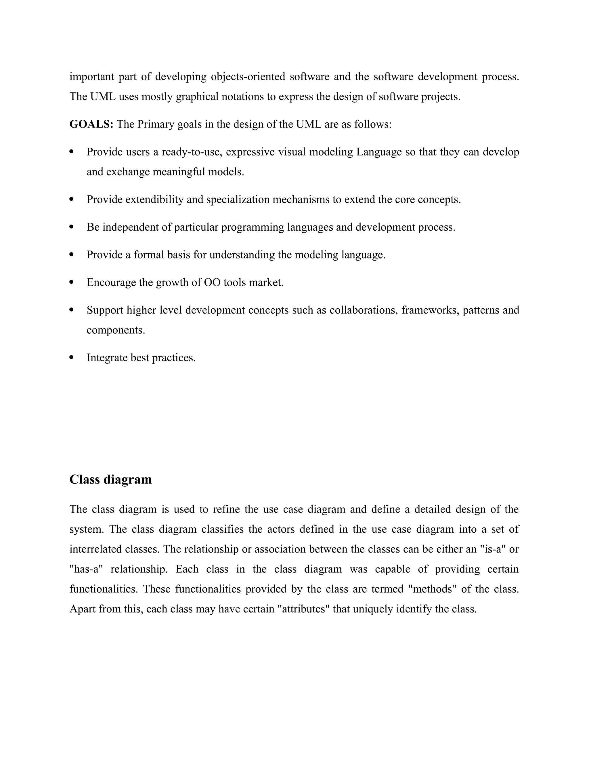 important part of developing objects-oriented software and the software development process.
The UML uses mostly graphical notations to express the design of software projects.
GOALS: The Primary goals in the design of the UML are as follows:
 Provide users a ready-to-use, expressive visual modeling Language so that they can develop
and exchange meaningful models.
 Provide extendibility and specialization mechanisms to extend the core concepts.
 Be independent of particular programming languages and development process.
 Provide a formal basis for understanding the modeling language.
 Encourage the growth of OO tools market.
 Support higher level development concepts such as collaborations, frameworks, patterns and
components.
 Integrate best practices.
Class diagram
The class diagram is used to refine the use case diagram and define a detailed design of the
system. The class diagram classifies the actors defined in the use case diagram into a set of
interrelated classes. The relationship or association between the classes can be either an "is-a" or
"has-a" relationship. Each class in the class diagram was capable of providing certain
functionalities. These functionalities provided by the class are termed "methods" of the class.
Apart from this, each class may have certain "attributes" that uniquely identify the class.
 