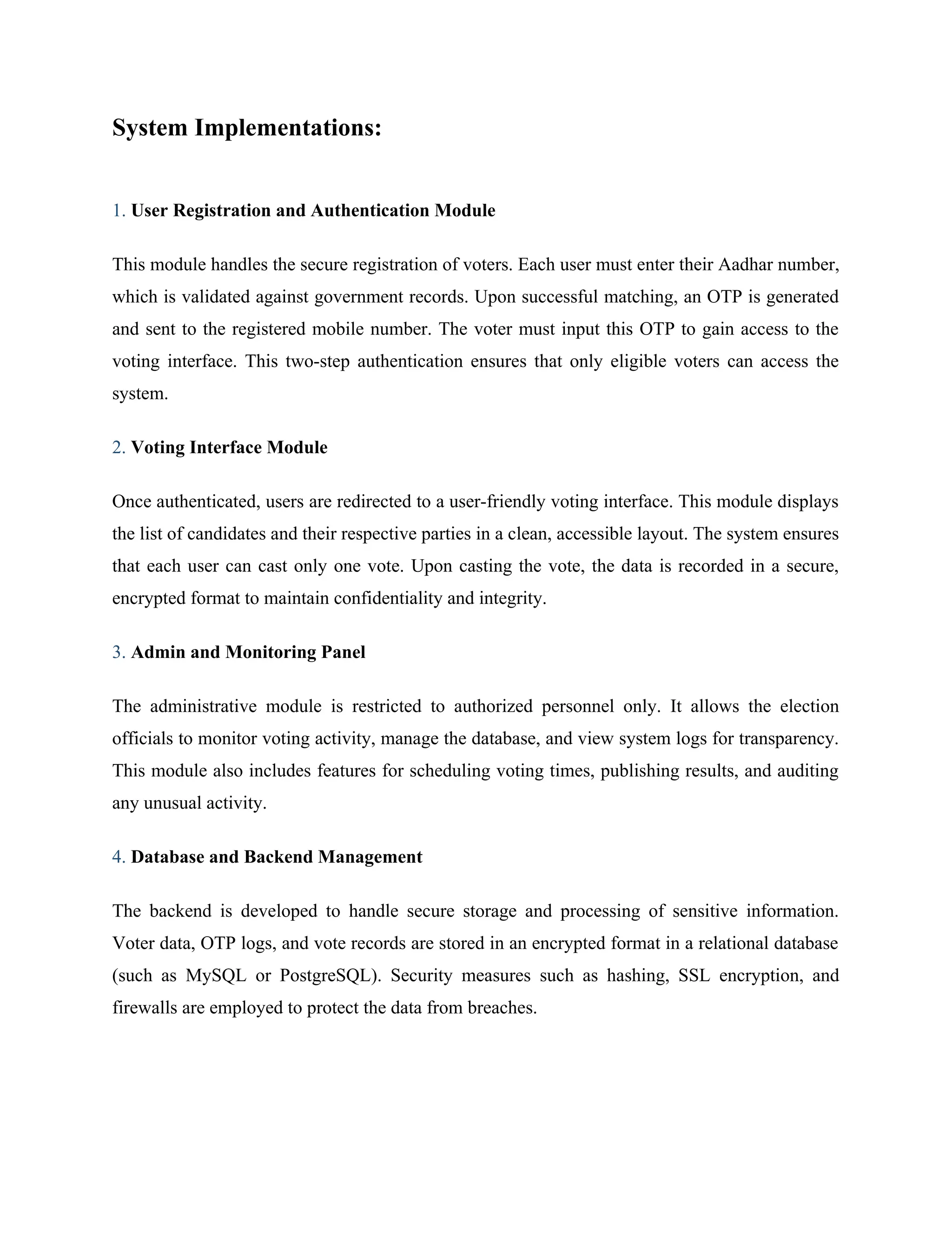 System Implementations:
1. User Registration and Authentication Module
This module handles the secure registration of voters. Each user must enter their Aadhar number,
which is validated against government records. Upon successful matching, an OTP is generated
and sent to the registered mobile number. The voter must input this OTP to gain access to the
voting interface. This two-step authentication ensures that only eligible voters can access the
system.
2. Voting Interface Module
Once authenticated, users are redirected to a user-friendly voting interface. This module displays
the list of candidates and their respective parties in a clean, accessible layout. The system ensures
that each user can cast only one vote. Upon casting the vote, the data is recorded in a secure,
encrypted format to maintain confidentiality and integrity.
3. Admin and Monitoring Panel
The administrative module is restricted to authorized personnel only. It allows the election
officials to monitor voting activity, manage the database, and view system logs for transparency.
This module also includes features for scheduling voting times, publishing results, and auditing
any unusual activity.
4. Database and Backend Management
The backend is developed to handle secure storage and processing of sensitive information.
Voter data, OTP logs, and vote records are stored in an encrypted format in a relational database
(such as MySQL or PostgreSQL). Security measures such as hashing, SSL encryption, and
firewalls are employed to protect the data from breaches.
 