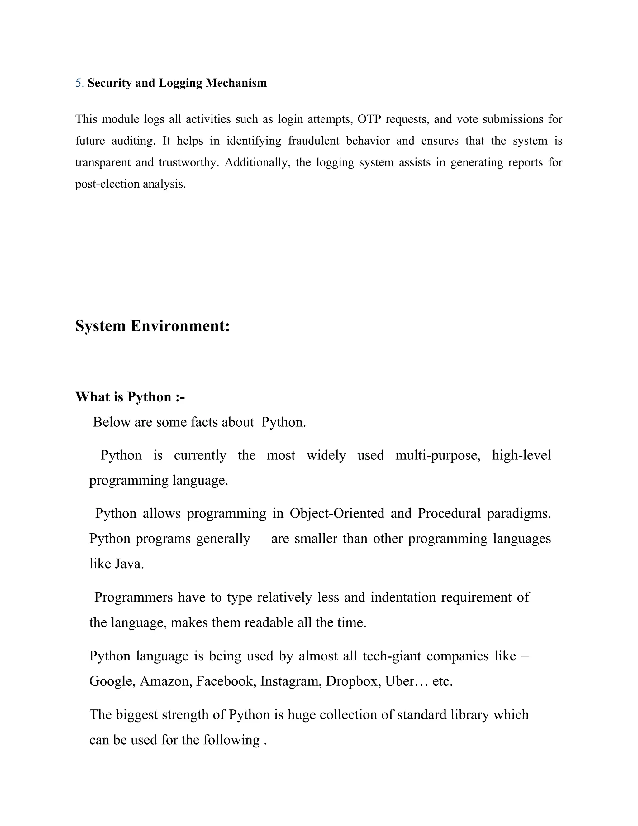 5. Security and Logging Mechanism
This module logs all activities such as login attempts, OTP requests, and vote submissions for
future auditing. It helps in identifying fraudulent behavior and ensures that the system is
transparent and trustworthy. Additionally, the logging system assists in generating reports for
post-election analysis.
System Environment:
What is Python :-
Below are some facts about Python.
Python is currently the most widely used multi-purpose, high-level
programming language.
Python allows programming in Object-Oriented and Procedural paradigms.
Python programs generally are smaller than other programming languages
like Java.
Programmers have to type relatively less and indentation requirement of
the language, makes them readable all the time.
Python language is being used by almost all tech-giant companies like –
Google, Amazon, Facebook, Instagram, Dropbox, Uber… etc.
The biggest strength of Python is huge collection of standard library which
can be used for the following .
 