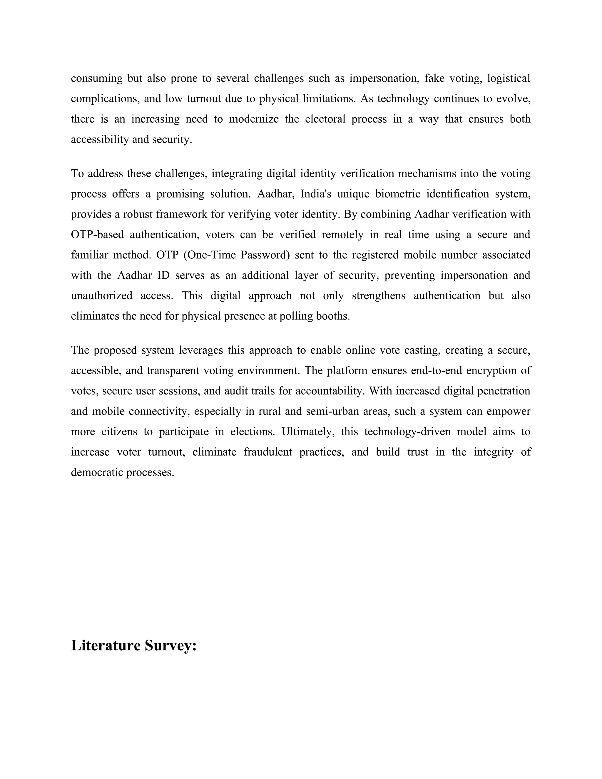 consuming but also prone to several challenges such as impersonation, fake voting, logistical
complications, and low turnout due to physical limitations. As technology continues to evolve,
there is an increasing need to modernize the electoral process in a way that ensures both
accessibility and security.
To address these challenges, integrating digital identity verification mechanisms into the voting
process offers a promising solution. Aadhar, India's unique biometric identification system,
provides a robust framework for verifying voter identity. By combining Aadhar verification with
OTP-based authentication, voters can be verified remotely in real time using a secure and
familiar method. OTP (One-Time Password) sent to the registered mobile number associated
with the Aadhar ID serves as an additional layer of security, preventing impersonation and
unauthorized access. This digital approach not only strengthens authentication but also
eliminates the need for physical presence at polling booths.
The proposed system leverages this approach to enable online vote casting, creating a secure,
accessible, and transparent voting environment. The platform ensures end-to-end encryption of
votes, secure user sessions, and audit trails for accountability. With increased digital penetration
and mobile connectivity, especially in rural and semi-urban areas, such a system can empower
more citizens to participate in elections. Ultimately, this technology-driven model aims to
increase voter turnout, eliminate fraudulent practices, and build trust in the integrity of
democratic processes.
Literature Survey:
 