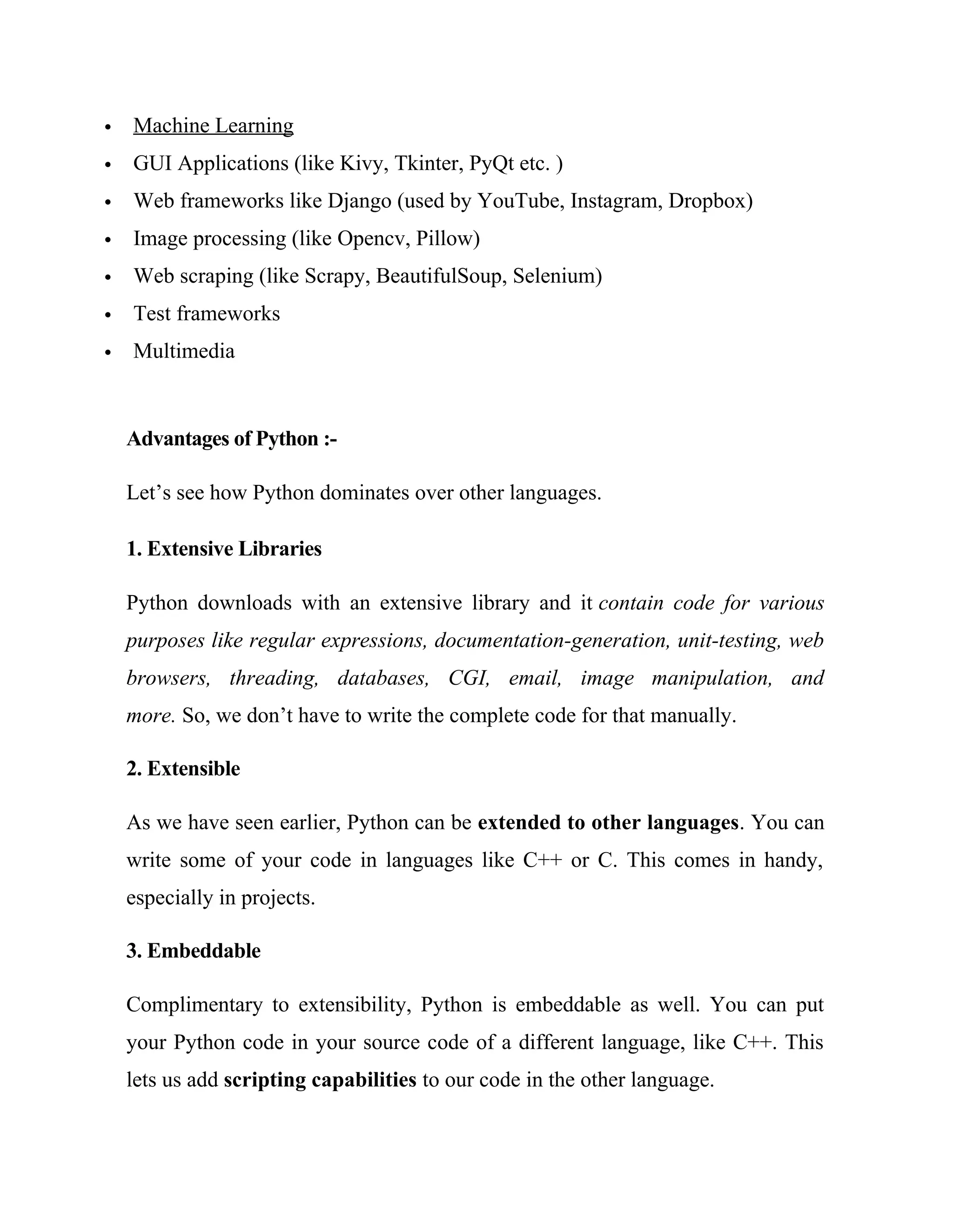  Machine Learning
 GUI Applications (like Kivy, Tkinter, PyQt etc. )
 Web frameworks like Django (used by YouTube, Instagram, Dropbox)
 Image processing (like Opencv, Pillow)
 Web scraping (like Scrapy, BeautifulSoup, Selenium)
 Test frameworks
 Multimedia
Advantages of Python :-
Let’s see how Python dominates over other languages.
1. Extensive Libraries
Python downloads with an extensive library and it contain code for various
purposes like regular expressions, documentation-generation, unit-testing, web
browsers, threading, databases, CGI, email, image manipulation, and
more. So, we don’t have to write the complete code for that manually.
2. Extensible
As we have seen earlier, Python can be extended to other languages. You can
write some of your code in languages like C++ or C. This comes in handy,
especially in projects.
3. Embeddable
Complimentary to extensibility, Python is embeddable as well. You can put
your Python code in your source code of a different language, like C++. This
lets us add scripting capabilities to our code in the other language.
 