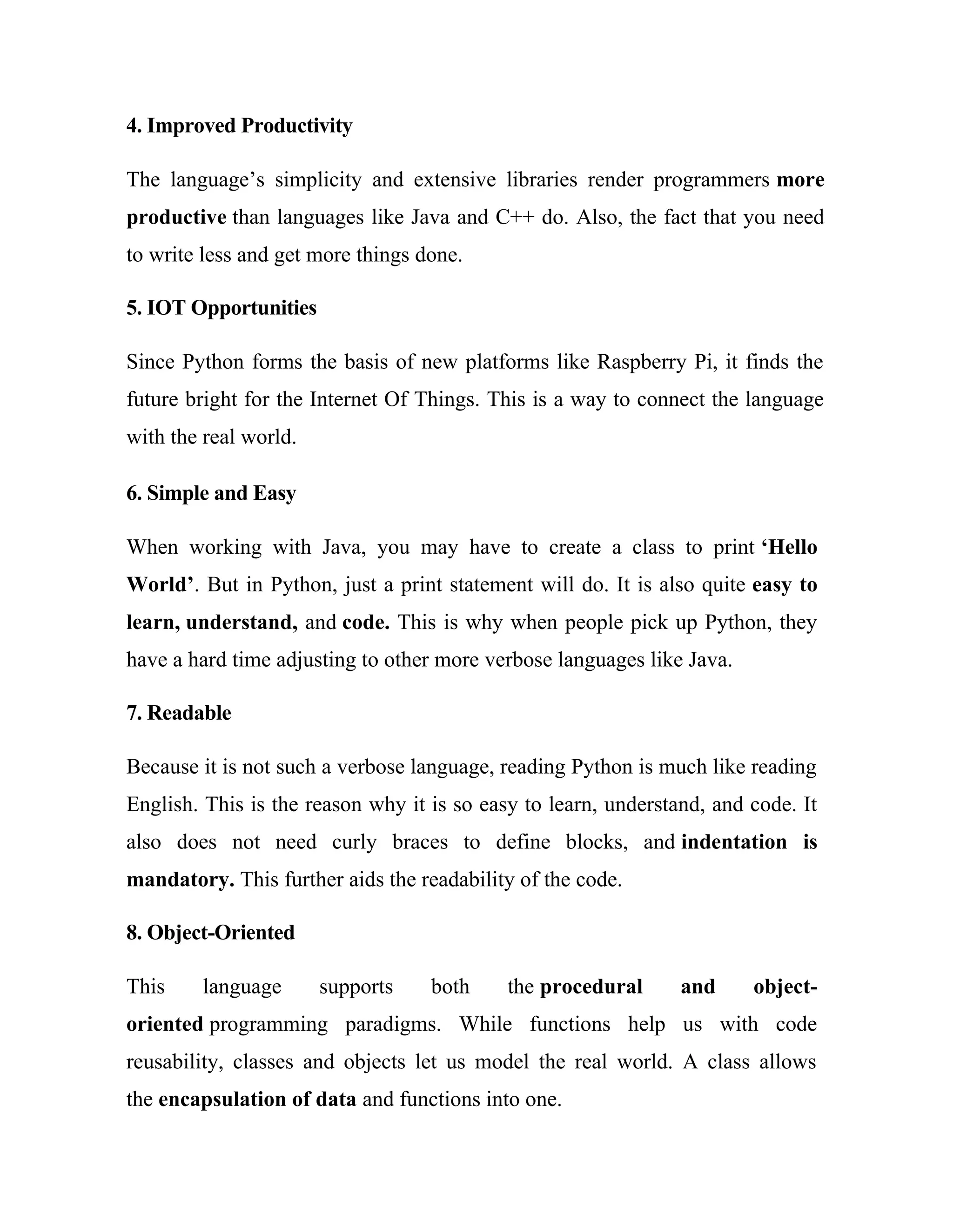 4. Improved Productivity
The language’s simplicity and extensive libraries render programmers more
productive than languages like Java and C++ do. Also, the fact that you need
to write less and get more things done.
5. IOT Opportunities
Since Python forms the basis of new platforms like Raspberry Pi, it finds the
future bright for the Internet Of Things. This is a way to connect the language
with the real world.
6. Simple and Easy
When working with Java, you may have to create a class to print ‘Hello
World’. But in Python, just a print statement will do. It is also quite easy to
learn, understand, and code. This is why when people pick up Python, they
have a hard time adjusting to other more verbose languages like Java.
7. Readable
Because it is not such a verbose language, reading Python is much like reading
English. This is the reason why it is so easy to learn, understand, and code. It
also does not need curly braces to define blocks, and indentation is
mandatory. This further aids the readability of the code.
8. Object-Oriented
This language supports both the procedural and object-
oriented programming paradigms. While functions help us with code
reusability, classes and objects let us model the real world. A class allows
the encapsulation of data and functions into one.
 
